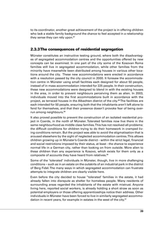 to its coordinator, another great achievement of the project is in offering children
who lack a stable family background the chance to feel accepted in a relationship
they sense they can rely upon.87



2.3.3 The consequences of residential segregation
Münster constitutes an instructive testing ground, where both the disadvantag-
es of segregated accommodation centres and the opportunities offered by new
concepts can be examined. In one part of the city some of the Kosovan Roma
families still live in segregated accommodation, while other families from the
minority have meanwhile been distributed among houses in various other loca-
tions around the city. These new accommodations were erected in accordance
with a resolution passed by the city council in 2000. It foresaw the accommoda-
tion centre in Münster using small facilities each designed for about 50 people,
instead of in mass accommodation intended for 225 people. In their construction,
these new accommodations were designed to blend in with the existing houses
in the area, in order to prevent neighbours perceiving them as alien. In 2003,
individuals moved into the first accommodations built in accordance with the
project, as terraced houses in the Albachten district of the city.88 The facilities are
each intended for 50 people, ensuring both that the inhabitants aren’t left alone to
fend for themselves, and that their presence doesn’t provoke fear of being over-
run among neighbours.89
It also proved possible to prevent the construction of an isolated residential pro-
ject in Coerde, in the north of Münster. Tolerated families now live there in the
same neighbourhood as middle class families. This has not resolved all problems:
the difficult conditions for children trying to do their homework in cramped liv-
ing conditions remain. But the project was able to avoid the stigmatisation that is
aroused elsewhere by the sight of neglected accommodation centres. This allows
children growing up in Münster’s Coerde district - within the strict legal, financial
and social restrictions imposed by their status, at least - the chance to experience
normal life in a German city, rather than looking on from outside. More alien to
these children than any experience is Kosovo, which exists for them only as a
composite of accounts they have heard from relatives.90
Some of the ’tolerated’ individuals in Münster, though, live in more challenging
conditions – such as in an estate on the outskirts of an industrial park in the district
of Berg Fidel. The many ways in which segregated accommodation can frustrate
attempts to integrate children are clearly visible here.
Even before the city decided to house ’’tolerated’ families in the estate, it had
already fallen into disrepute as shelter for homeless people. Many residents of
surrounding areas regarded the inhabitants of the estate with mistrust. Anyone
living here, reported social workers, is already holding a short straw as soon as
potential employers or those offering apprenticeships notice their address. Other
individuals in Münster have been forced to live in similarly segregated accommo-
dation in recent years, for example in estates in the west of the city.91


                                                                                     39
 
