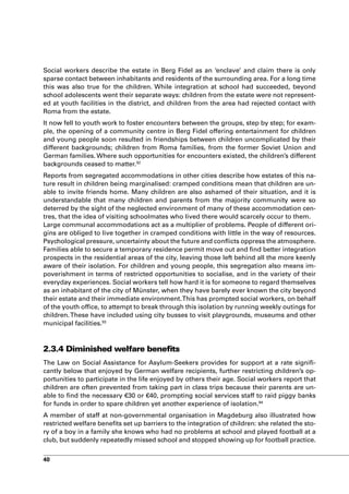 Social workers describe the estate in Berg Fidel as an ‘enclave’ and claim there is only
sparse contact between inhabitants and residents of the surrounding area. For a long time
this was also true for the children. While integration at school had succeeded, beyond
school adolescents went their separate ways: children from the estate were not represent-
ed at youth facilities in the district, and children from the area had rejected contact with
Roma from the estate.
It now fell to youth work to foster encounters between the groups, step by step; for exam-
ple, the opening of a community centre in Berg Fidel offering entertainment for children
and young people soon resulted in friendships between children uncomplicated by their
different backgrounds; children from Roma families, from the former Soviet Union and
German families. Where such opportunities for encounters existed, the children’s different
backgrounds ceased to matter.92
Reports from segregated accommodations in other cities describe how estates of this na-
ture result in children being marginalised: cramped conditions mean that children are un-
able to invite friends home. Many children are also ashamed of their situation, and it is
understandable that many children and parents from the majority community were so
deterred by the sight of the neglected environment of many of these accommodation cen-
tres, that the idea of visiting schoolmates who lived there would scarcely occur to them.
Large communal accommodations act as a multiplier of problems. People of different ori-
gins are obliged to live together in cramped conditions with little in the way of resources.
Psychological pressure, uncertainty about the future and conflicts oppress the atmosphere.
Families able to secure a temporary residence permit move out and find better integration
prospects in the residential areas of the city, leaving those left behind all the more keenly
aware of their isolation. For children and young people, this segregation also means im-
poverishment in terms of restricted opportunities to socialise, and in the variety of their
everyday experiences. Social workers tell how hard it is for someone to regard themselves
as an inhabitant of the city of Münster, when they have barely ever known the city beyond
their estate and their immediate environment. This has prompted social workers, on behalf
of the youth office, to attempt to break through this isolation by running weekly outings for
children. These have included using city busses to visit playgrounds, museums and other
municipal facilities.93



2.3.4 Diminished welfare benefits
The Law on Social Assistance for Asylum-Seekers provides for support at a rate signifi-
cantly below that enjoyed by German welfare recipients, further restricting children’s op-
portunities to participate in the life enjoyed by others their age. Social workers report that
children are often prevented from taking part in class trips because their parents are un-
able to find the necessary €30 or €40, prompting social services staff to raid piggy banks
for funds in order to spare children yet another experience of isolation.94
A member of staff at non-governmental organisation in Magdeburg also illustrated how
restricted welfare benefits set up barriers to the integration of children: she related the sto-
ry of a boy in a family she knows who had no problems at school and played football at a
club, but suddenly repeatedly missed school and stopped showing up for football practice.


40
 