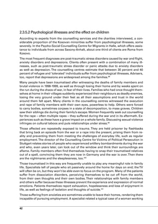 2.3.5.2 Psychological illnesses and the effect on children
According to experts from the counselling services and the charities interviewed, a con-
siderable proportion of the Kosovan minorities suffer from psychological illnesses, some
severely. In the Psycho-Social Counselling Centre for Migrants in Halle, which offers assis-
tance to individuals from across Saxony-Anhalt, about one third of clients are Roma from
Kosovo.
The most frequent diagnoses are post-traumatic stress disorders caused by war and flight,
anxiety disorders and depressions. Clients often present with a combination of many ill-
nesses, such as post-traumatic stress disorder or panic attacks due to anxiety disorders
as well as depression. The counselling centres estimate that between 30 percent and 40
percent of refugee and ’tolerated’ individuals suffer from psychological illnesses. Advisers,
too, report that depressions are widespread among the families.98
Many people have been traumatised after witnessing the deaths of family members and
brutal violence in 1998-1999, as well as through losing their home and by weeks spent on
the run during the chaos of war, in fear of their lives. Families who had once thought them-
selves at home in their villages suddenly experienced their neighbours as deadly enemies,
losing the very ground under their feet as all their assumptions and trust in the world
around them fell apart. Many clients in the counselling centres witnessed the execution
and rape of family members with their own eyes, powerless to help. Others were forced
to carry bodies, sometimes corpses in a state of decomposition, to mass graves. Children
saw their siblings die during their family’s escape. Women frequently seek out counselling
for the rape – often multiple rapes – they suffered during the war and in its aftermath. Ex-
periences such as these have a grave impact on a whole family. Discussing sexual violence
infringes on cultural taboos and puts relationships under stress.99
Those affected are repeatedly exposed to trauma. They are held prisoner by flashbacks
that bring back an episode from the war or a rape into the present, prising them from re-
ality and preventing them from meeting the challenges of everyday life, such as regular
employment. The director of the Counselling Centre for Victims of Political Persecution in
Stuttgart relates stories of people who experienced artillery bombardments during the war
and who, even years later, can look out of the window and think their surroundings are
aflame. Family members often find themselves having to snap their traumatised relatives
out of a spell, convincing them they are now in Germany and the war is over. Then there
are the nightmares and the sleeplessness, too.100
Those traumatised in this way are frequently unable to play any meaningful role in family
life. Specialists tell of people who sit passively around the home for days on end; the TV
will often be on, but they won’t be able even to focus on the program. Many of the patients
suffer from dissociation disorders, perceiving themselves to be cut off from the world,
from their own thoughts and their own bodies. Their relationships with family members
and others suffer because these illnesses prevent the experience and expression of normal
emotions. Patients themselves report exhaustion, hopelessness and loss of enjoyment in
life, as well as feelings of isolation and thoughts of suicide.101
Those suffering from anxieties are sometimes unable to leave their homes, rendering them
incapable of pursuing employment. A specialist related a typical case of a woman working


42
 
