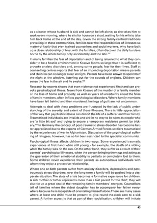 as a cleaner whose husband is sick and cannot be left alone; so she takes him to
work every morning, where he sits for hours on a stool, waiting for his wife to take
him back home at the end of the day. Given the strong family-centred traditions
prevailing in these communities, families bear the responsibilities of illnesses so
matter-of-factly that even trained counsellors and social workers, who have built
up a close relationship of trust with the families, often discover the daily burdens
borne by the whole family only accidentally and too late.102
In many families the fear of deportation and of being returned to what they con-
sider to be a hostile environment in Kosovo looms so large that it is sufficient to
provoke anxiety disorders and, among some people, fear for their lives. Staff at
counselling centres reports that fear of an impending deportation means parents
and children can no longer sleep at night. Parents have been known to spend half
the night at the window, listening out for the sounds of engines. Children can
sense the fear in the air and lie awake.103
Research by experts shows that even violence not experienced firsthand can pro-
voke psychological illness. News from Kosovo of the murder of a family member
or the loss of home and property, as well as years of uncertainty about the fates
of family members, often inflicts psychological disorders. Where family members
have been left behind and then murdered, feelings of guilt are not uncommon.
Attempts to deal with these problems are frustrated by the lack of public under-
standing of the severity and extent of these illnesses. There is little appreciation
of the way that psychiatric illness can distort the life of a sufferer and their family.
Traumatised individuals are invalids and are in no way to be seen as people who
are ‘a little bit sad’ and trying to secure a temporary residence permit by trick-
ery.104 In Germany the concept of post-traumatic stress disorder has become bet-
ter appreciated due to the reports of German Armed Forces soldiers traumatised
by the experiences of war in Afghanistan. Discussion of the psychological suffer-
ing of refugees, however, has so far been restricted to the specialist community.
Psychological illness affects children in two ways. Some experienced traumatic
experiences at first hand while still young - for example, the death of a sibling
while the family was on the run. On the other hand, they suffer as a result of their
parents’ psychological illnesses, when the person bringing them up and acting as
the guarantor of their emotional stability is partially or completely lost to them.
Some children never experience their parents as autonomous individuals with
whom they enjoy a protective relationship.
Where one or both parents suffer from anxiety disorders, depressions and post-
traumatic stress disorders, over the long-term a family will be pushed into a des-
perate situation. The state of crisis becomes a formative experience for children.
A sick mother or father represents more than a lost parent for the child; they will
also tie up a great deal of the remaining family members’ energies. Counsellors
tell of families where the eldest daughter has to accompany her father every-
where because he is incapable of orientating himself alone. There are many cases
where at least one child must be present to give round-the-clock care to a sick
parent. A further aspect is that as part of their socialisation, children will imitate


                                                                                     43
 