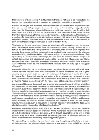 the behaviour of their parents. A child whose mother does not dare to set foot outside the
house, may themselves develop anxieties about walking around independently.105
Children in refugee and ’tolerated’ families often take on a measure of responsibility for
their parents and siblings beyond their cognitive and emotional ability to cope. Psycholo-
gists describe this process where children are forced into a parenting role, forfeiting their
own childhoods in the process, as ‘parentification’. Since children speak better German
than their parents, giving them a surer understanding of certain situations, there is already
a tendency for them to have to act as mediators between their parents and the authorities,
lawyers or doctors. They learn early on how to present the public face of their families in
such a way that existing problems can at least be held in check.
This leads on the one hand to an inappropriate degree of intimacy between the genera-
tions, for example, when children have to translate for a parent during a visit to the doc-
tor. On the other hand, the family hierarchy is disturbed, with children quick to grasp their
parents’ dependence on them, undermining parental authority together with the influence
needed to bring up children. When children are obliged to take on a greater degree of re-
sponsibility for their parents and siblings, this will be at the expense of their progress at
school. Counsellors and educational services alike reported that 14 year-olds from Roma
families acted like 17 year-olds. One expert counsellor described children from Roma and
Ashkali families forced to live under constant pressure from an early age as ‘struggler
children’.106
Counsellors identified the uncertain status as a central problem encountered in their work.
Secure personal circumstances are a prerequisite for health. Where the law fails to grant
security, as one expert put it during an interview, psychologists can’t create it by magic
in therapy. Part of personal security as a victim is the knowledge that the perpetrator has
been punished and has lost their freedom of action. As far as many patients are concerned,
a return to Kosovo means living with the risk of being at the perpetrators’ mercy again.107
Anyone would become depressed, said a worker at a counselling centre, living a helpless
and dependent life for years, unable to see family members as a result of their residence
obligation, cut off in an accommodation centre and threatened with the possibility of be-
ing sent out of the country. In that sense, patients are reacting normally to their situation.
Those wanting to see an improvement in these people’s health must first improve the con-
ditions in which they live. Given current conditions healing is barely possible, rather efforts
are focussed around suicide prevention, providing some relief from suffering and bringing
about a state of equilibrium, at least temporarily, and however fragile. This has brought
results, nevertheless, such as reductions in the high frequency of visits to the doctor, and
clients becoming independent of aids and medication.108
Counsellors describe patients from Roma and Ashkali families as regular and punctual
visitors to their therapy sessions, even after Aliens Authorities have ceased their apprais-
al and attendance is no longer compulsory. Even though psychotherapy is new to most
patients, they experience tangible relief, expressing gratitude for this opportunity to talk
about experiences with which they have struggled for years.109
The counselling centres for migrants do not apply any therapies specifically for members
of Kosovan minorities, who are subject to the same treatment as other individuals trauma-


44
 