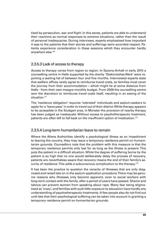 tised by persecution, war and flight. In this sense, patients are able to understand
their reactions as normal responses to extreme situations, rather than the result
of personal inadequacies. During interviews, experts emphasised how important
it was to the patients that their stories and sufferings were accorded respect. Pa-
tients experience consideration in these sessions which they encounter hardly
anywhere else.110



2.3.5.3 Lack of access to therapy
Access to therapy varies from region to region. In Saxony-Anhalt in early 2010 a
counselling centre in Halle supported by the charity ‘Diakonisches Werk’ were re-
porting a waiting list of between four and five months. Interviewed experts state
that welfare offices rarely agree to reimburse travel costs, so families must cover
the journey from their accommodation – which might lie at some distance from
Halle - from their own meagre monthly budget. From 2009 the counselling centre
won the discretion to reimburse travel costs itself, resulting in an easing of the
situation.111
The ‘residence obligation’ requires ’tolerated’ individuals and asylum-seekers to
apply for a ‘leave pass’ in order to travel out of their district. While therapy appears
to be accessible in the Stuttgart area, in Münster the provision of nearby therapy
has been judged as inadequate. Without access to psychotherapeutic treatment,
patients are often left to fall back on the insufficient option of medication.112



2.3.5.4 Long-term humanitarian leave to remain
Where the Aliens Authorities identify a psychological illness as an impediment
to leaving the country, they may issue a temporary residence permit on humani-
tarian grounds. Counsellors note that the problem with this measure is that the
temporary residence permits only last for as long as the illness is present. This
puts the patient in a difficult situation. While the degree of suffering borne by the
patient is so high that no one would deliberately delay the process of recovery,
patients are nevertheless aware that recovery means the end of their family’s se-
curity of residence. This adds a subconscious complication to the therapy.113
It has been the practice to question the veracity of illnesses that are only diag-
nosed and raised late on in the asylum application procedure. There may be genu-
ine reasons why illnesses only become apparent, even to social workers with
long-term contact with the family, after a period of years have passed. Shame and
taboos can prevent women from speaking about rape. Many fear being stigma-
tised as ‘crazy’, and families with such little exposure to education have hardly any
understanding of psychotherapeutic treatments. A few people also do not find out
until late that their psychological suffering can be taken into account in granting a
temporary residence permit on humanitarian grounds.



                                                                                     45
 