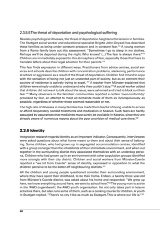 2.3.5.5The threat of deportation and psychological suffering
Besides psychological illnesses, the threat of deportation heightens the tension in families.
The Stuttgart social worker and educational specialist Brigitte John-Onyeali has described
these families as being under constant pressure and in constant fear.114 A young woman
from a Roma family bore out this assessment: “Sometimes I go to sleep in my clothes.
Perhaps we’ll be deported during the night. Who knows? (...) The fear is always there. 115”
Children are immediately exposed to this atmosphere of fear, especially those that have to
translate letters about their legal situation for their parents.116
This fear finds expression in different ways. Practitioners from advice centres, social ser-
vices and schools describe children with concentration problems, slackening performance
at school or aggression as a result of the threat of deportation. Children find it hard to cope
with the sensation of being not just an unwanted part of society, but as an element their
country of residence is actively trying to expel. 117 A teacher from Münster explained that
children were simply unable to understand why they couldn’t stay.118 A social worker added
that children did not want to talk about the issue, were ashamed and tried to block out their
fear.119 Many observers in the families’ communities reported a certain ‘over-conformity’
provoked by fear, an attempt to meet all demands made of them as inconspicuously as
possible, regardless of whether these seemed reasonable or not.
The high rate of illnesses in many families has made them fearful of being unable to access
or afford desperately needed treatments and medication in Kosovo. Such fears are hardly
assuaged by assurances that medicines must surely be available in Kosovo, since they are
already aware of numerous reports about the poor provision of medical care there.120



2.3.6 Identity
Integration research regards identity as an important indicator. Consequently, interviewees
were asked questions about what home meant to them and about their sense of belong-
ing. Some children, who had grown up in segregated accommodation centres, identified
with a group no larger than the inhabitants of their immediate environment, and when out
together in the surrounding district they associated themselves with an underdog perso-
na. Children who had grown up in an environment with other population groups identified
more strongly with their city district. Children and social workers from Münster-Coerde
reported a “we lot from Coerde” sense of identity, expressed in opposition to what the
children perceive to be the better-off neighbouring districts.121
All the children and young people questioned consider their surrounding environment,
where they have spent their childhood, to be their home. Erdzan, a twenty-three year-old
from Münster’s Coerde district, was asked about his home and responded: “We grew up
here, we know everything around here, we went to school here”122 The young man is active
                                                                    .
in the ‘AWO-Jugendwerk’, the AWO youth organisation. He not only takes part in leisure
activities there, but also runs some of them, such as a cooking course for children. A youth
in Stuttgart replied. “There’s no city I like as much as Stuttgart. This is where our life is. 123
                                                                                             “




46
 