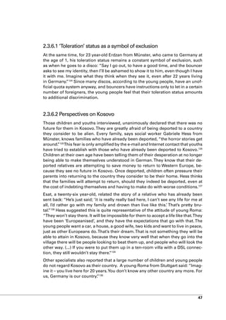 2.3.6.1 ‘Toleration’ status as a symbol of exclusion
At the same time, for 23 year-old Erdzan from Münster, who came to Germany at
the age of 1, his toleration status remains a constant symbol of exclusion, such
as when he goes to a disco: “Say I go out, to have a good time, and the bouncer
asks to see my identity, then I’ll be ashamed to show it to him, even though I have
it with me. Imagine what they think when they see it, even after 22 years living
in Germany. 124 Since many discos, according to the young people, have an unof-
             ”
ficial quota system anyway, and bouncers have instructions only to let in a certain
number of foreigners, the young people feel that their toleration status amounts
to additional discrimination.



2.3.6.2 Perspectives on Kosovo
Those children and youths interviewed, unanimously declared that there was no
future for them in Kosovo. They are greatly afraid of being deported to a country
they consider to be alien. Every family, says social worker Gabriele Hess from
Münster, knows families who have already been deported, “the horror stories get
around. 125This fear is only amplified by the e-mail and Internet contact that youths
        ”
have tried to establish with those who have already been deported to Kosovo.126
Children at their own age have been telling them of their desperation at no longer
being able to make themselves understood in German. They know that their de-
ported relatives are attempting to save money to return to Western Europe, be-
cause they see no future in Kosovo. Once deported, children often pressure their
parents into returning to the country they consider to be their home. Hess thinks
that the families will attempt to return, should they indeed be deported, even at
the cost of indebting themselves and having to make do with worse conditions.127
Esat, a twenty-six year-old, related the story of a relative who has already been
sent back: “He’s just said; ‘it is really really bad here, I can’t see any life for me at
all, I’d rather go with my family and drown than live like this.’ That’s pretty bru-
tal. 128 Hess suggested this is quite representative of the attitude of young Roma:
   ”
“They won’t stay there. It will be impossible for them to accept a life like that. They
have been ‘Europeanised’, and they have the expectations that go with that. The
young people want a car, a house, a good wife, two kids and want to live in peace,
just as other Europeans do. That’s their dream. That is not something they will be
able to attain in Kosovo, because they know very well that when they go into the
village there will be people looking to beat them up, and people who will look the
other way. (...) If you were to put them up in a ten-room villa with a DSL connec-
tion, they still wouldn’t stay there. 129
                                      “
Other specialists also reported that a large number of children and young people
do not regard Kosovo as their country. A young Roma from Stuttgart said: “Imag-
ine it – you live here for 20 years. You don’t know any other country any more. For
us, Germany is our country. 130”




                                                                                      47
 