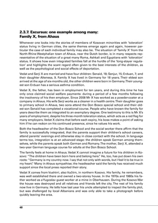 2.3.7 Excursus: one example among many:
     .
Family X, from Ahaus
Whenever one looks into the stories of members of Kosovan minorities with ‘toleration’
status living in German cities, the same themes emerge again and again, however par-
ticular the case of each individual family may also be. The situation of ‘family X’ from the
North-Rhine Westphalian town of Ahaus, near the Dutch border, is in many respects rep-
resentative of the situation of a great many Roma, Ashkali and Egyptians with ‘toleration’
status. It shows how even integrated families fall at the hurdle of the ‘long-stayer regula-
tion’ and highlights the scant regard often given to the best interests of the children, as
well as the psychological and social effects of deportation.
Vedat and Serji X are married and have four children: Senaid, 18; Senjur, 15; Erduan, 7; and
their daughter Altenesa, 9. Family X has lived in Germany for 18 years. Their eldest son
arrived at the age of six-months old, the other children were born in Germany. Their young-
est son Erduan has a serious asthma condition.
Vedat X, the father, has been in employment for ten years, and during this time he has
only once claimed social welfare payments: during a period of a few months following
the insolvency of his then employer. Since 2008 Mr X has worked as a powder-coater at a
company in Ahaus. His wife Serji works as a cleaner in a health centre. Their daughter goes
to primary school in Ahaus, two sons attend the Don Bosco special school and their old-
est son Senaid has completed a vocational course. People who have known the family for
years describe them as integrated to an exemplary degree. One testimony to this is Mr X’s
years of employment, despite his three-month toleration status, which acts as a red flag for
many employers. Vedat X claims that before each expiry, his boss makes a point of asking
him if he can reckon on his continued presence, since he values his work.
Both the headteacher of the Don Bosco School and the social worker there affirm that the
family is successfully integrated, that the parents support their children’s school careers,
attend parents’ evenings and otherwise stay in close contact with the school. In language
terms too, integration is at an advanced stage: the children speak German among them-
selves, while the parents speak both German and Romany. The mother, Serji X, attended a
two-year German language course for adults at the Don Bosco School.
The family feels at home in Ahaus. Vedat X cannot imagine a future for his children in Ko-
sovo: “The children have been born here and belong here. He, too, has put down his own
                                                          ”
roots: “Germany is my country now. I say that not only with words, but I feel it to be true in
my heart. Many in Ahaus sympathise; the headteacher said the family has received much
         “
support since the local press reported their story.
Vedat X comes from Vushtrri, also Vučitrn, in northern Kosovo. His family, he remembers,
was well established there and owned a two-storey house. In the 1970s and 1980s his fa-
ther worked as a Yugoslav guest worker at a mine in Oberhausen. During the Kosovo War
the house was destroyed and all relatives and friends left the city. The rest of his family
now live in Germany. He tells how last year his uncle attempted to inspect the family plot,
but was challenged by local Albanians and was only able to take a photograph before
quickly leaving the area.



48
 
