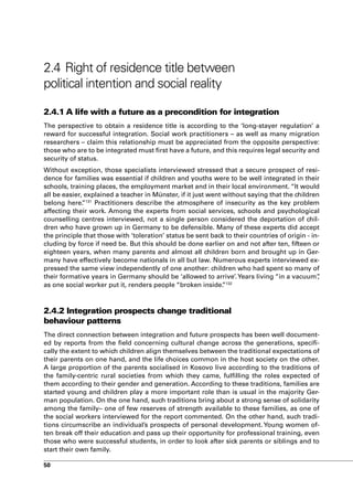 2.4 Right of residence title between
political intention and social reality

2.4.1 A life with a future as a precondition for integration
The perspective to obtain a residence title is according to the ‘long-stayer regulation’ a
reward for successful integration. Social work practitioners – as well as many migration
researchers – claim this relationship must be appreciated from the opposite perspective:
those who are to be integrated must first have a future, and this requires legal security and
security of status.
Without exception, those specialists interviewed stressed that a secure prospect of resi-
dence for families was essential if children and youths were to be well integrated in their
schools, training places, the employment market and in their local environment. “It would
all be easier, explained a teacher in Münster, if it just went without saying that the children
belong here. 131 Practitioners describe the atmosphere of insecurity as the key problem
              ”
affecting their work. Among the experts from social services, schools and psychological
counselling centres interviewed, not a single person considered the deportation of chil-
dren who have grown up in Germany to be defensible. Many of these experts did accept
the principle that those with ‘toleration’ status be sent back to their countries of origin - in-
cluding by force if need be. But this should be done earlier on and not after ten, fifteen or
eighteen years, when many parents and almost all children born and brought up in Ger-
many have effectively become nationals in all but law. Numerous experts interviewed ex-
pressed the same view independently of one another: children who had spent so many of
their formative years in Germany should be ‘allowed to arrive’. Years living “in a vacuum”      ,
as one social worker put it, renders people “broken inside. 132”



2.4.2 Integration prospects change traditional
behaviour patterns
The direct connection between integration and future prospects has been well document-
ed by reports from the field concerning cultural change across the generations, specifi-
cally the extent to which children align themselves between the traditional expectations of
their parents on one hand, and the life choices common in the host society on the other.
A large proportion of the parents socialised in Kosovo live according to the traditions of
the family-centric rural societies from which they came, fulfilling the roles expected of
them according to their gender and generation. According to these traditions, families are
started young and children play a more important role than is usual in the majority Ger-
man population. On the one hand, such traditions bring about a strong sense of solidarity
among the family– one of few reserves of strength available to these families, as one of
the social workers interviewed for the report commented. On the other hand, such tradi-
tions circumscribe an individual’s prospects of personal development. Young women of-
ten break off their education and pass up their opportunity for professional training, even
those who were successful students, in order to look after sick parents or siblings and to
start their own family.

50
 