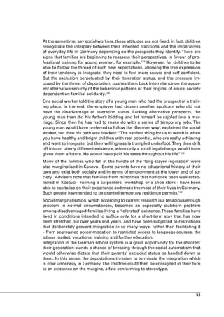 At the same time, say social workers, these attitudes are not fixed. In fact, children
renegotiate the interplay between their inherited traditions and the imperatives
of everyday life in Germany depending on the prospects they identify. There are
signs that families are beginning to reassess their perspectives, in favour of pro-
fessional training for young women, for example.133 However, for children to be
able to follow the thread of such new expectations, allowing the free expression
of their tendency to integrate, they need to feel more secure and self-confident.
But the exclusion perpetuated by their toleration status, and the pressure im-
posed by the threat of deportation, pushes them back into reliance on the appar-
ent alternative security of the behaviour patterns of their origins: of a rural society
dependent on familial solidarity.134
One social worker told the story of a young man who had the prospect of a train-
ing place. In the end, the employer had chosen another applicant who did not
have the disadvantage of toleration status. Lacking alternative prospects, the
young man then did his father’s bidding and let himself be cajoled into a mar-
riage. Since then he has had to make do with a series of temporary jobs. The
young man would have preferred to follow the ‘German way’, explained the social
worker, but then his path was blocked: “The hardest thing for us to watch is when
you have healthy and bright children with real potential, who are really achieving
and want to integrate, but their willingness is trampled underfoot. They then drift
off into an utterly different existence, when only a small legal change would have
given them a future. He would have paid his taxes throughout his life. 135
                                                                        ”
Many of the families who fall at the hurdle of the ‘long-stayer regulation’ were
also marginalised in Kosovo. Some parents have no educational history of their
own and exist both socially and in terms of employment at the lower end of so-
ciety. Advisers note that families from minorities that had once been well estab-
lished in Kosovo - running a carpenters’ workshop or a shoe store - have been
able to capitalise on their experience and make the most of their lives in Germany.
Such people have tended to be granted temporary residence permits.136
Social marginalisation, which according to current research is a tenacious enough
problem in normal circumstances, becomes an especially stubborn problem
among disadvantaged families living a ‘tolerated’ existence. These families have
lived in conditions intended to suffice only for a short-term stay that has now
been stretched out over years and years, and have been subjected to restrictions
that deliberately prevent integration in so many ways, rather than facilitating it
– from segregated accommodation to restricted access to language courses, the
labour market, vocational training and further education.
Integration in the German school system is a great opportunity for the children:
their generation stands a chance of breaking through the social automatism that
would otherwise dictate that their parents’ excluded status be handed down to
them. In this sense, the deportations threaten to terminate the integration which
is now underway in Germany. The children could then be consigned in their turn
to an existence on the margins, a fate conforming to stereotype.




                                                                                    51
 