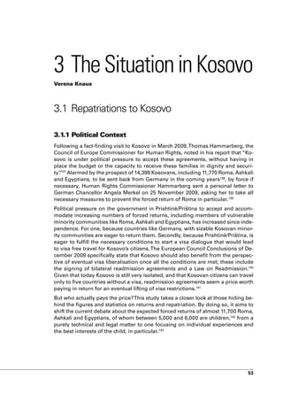 3 The Situation in Kosovo
Verena Knaus




3.1 Repatriations to Kosovo

3.1.1 Political Context
Following a fact-finding visit to Kosovo in March 2009, Thomas Hammarberg, the
Council of Europe Commissioner for Human Rights, noted in his report that “Ko-
sovo is under political pressure to accept these agreements, without having in
place the budget or the capacity to receive these families in dignity and securi-
ty”137 Alarmed by the prospect of 14,399 Kosovans, including 11,770 Roma, Ashkali
  .
and Egyptians, to be sent back from Germany in the coming years138, by force if
necessary, Human Rights Commissioner Hammarberg sent a personal letter to
German Chancellor Angela Merkel on 25 November 2009, asking her to take all
necessary measures to prevent the forced return of Roma in particular.139
Political pressure on the government in Prishtinë/Priština to accept and accom-
modate increasing numbers of forced returns, including members of vulnerable
minority communities like Roma, Ashkali and Egyptians, has increased since inde-
pendence. For one, because countries like Germany, with sizable Kosovan minor-
ity communities are eager to return them. Secondly, because Prishtinë/Priština, is
eager to fulfill the necessary conditions to start a visa dialogue that would lead
to visa free travel for Kosovo’s citizens. The European Council Conclusions of De-
cember 2009 specifically state that Kosovo should also benefit from the perspec-
tive of eventual visa liberalisation once all the conditions are met; these include
the signing of bilateral readmission agreements and a Law on Readmission.140
Given that today Kosovo is still very isolated, and that Kosovan citizens can travel
only to five countries without a visa, readmission agreements seem a price worth
paying in return for an eventual lifting of visa restrictions.141
But who actually pays the price? This study takes a closer look at those hiding be-
hind the figures and statistics on returns and repatriation. By doing so, it aims to
shift the current debate about the expected forced returns of almost 11,700 Roma,
Ashkali and Egyptians, of whom between 5,000 and 6,000 are children,142 from a
purely technical and legal matter to one focusing on individual experiences and
the best interests of the child, in particular.143




                                                                                 53
 