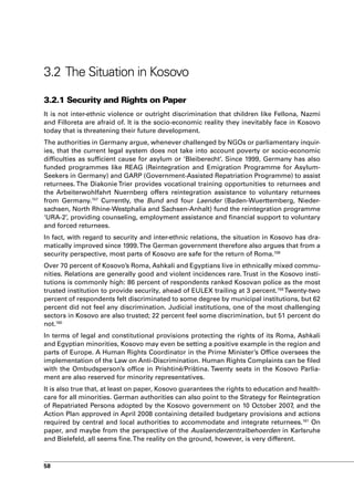 3.2 The Situation in Kosovo

3.2.1 Security and Rights on Paper
It is not inter-ethnic violence or outright discrimination that children like Fellona, Nazmi
and Filloreta are afraid of. It is the socio-economic reality they inevitably face in Kosovo
today that is threatening their future development.
The authorities in Germany argue, whenever challenged by NGOs or parliamentary inquir-
ies, that the current legal system does not take into account poverty or socio-economic
difficulties as sufficient cause for asylum or ‘Bleiberecht’. Since 1999, Germany has also
funded programmes like REAG (Reintegration and Emigration Programme for Asylum-
Seekers in Germany) and GARP (Government-Assisted Repatriation Programme) to assist
returnees. The Diakonie Trier provides vocational training opportunities to returnees and
the Arbeiterwohlfahrt Nuernberg offers reintegration assistance to voluntary returnees
from Germany.157 Currently, the Bund and four Laender (Baden-Wuerttemberg, Nieder-
sachsen, North Rhine-Westphalia and Sachsen-Anhalt) fund the reintegration programme
‘URA-2’, providing counseling, employment assistance and financial support to voluntary
and forced returnees.
In fact, with regard to security and inter-ethnic relations, the situation in Kosovo has dra-
matically improved since 1999. The German government therefore also argues that from a
security perspective, most parts of Kosovo are safe for the return of Roma.158
Over 70 percent of Kosovo’s Roma, Ashkali and Egyptians live in ethnically mixed commu-
nities. Relations are generally good and violent incidences rare. Trust in the Kosovo insti-
tutions is commonly high: 86 percent of respondents ranked Kosovan police as the most
trusted institution to provide security, ahead of EULEX trailing at 3 percent.159 Twenty-two
percent of respondents felt discriminated to some degree by municipal institutions, but 62
percent did not feel any discrimination. Judicial institutions, one of the most challenging
sectors in Kosovo are also trusted; 22 percent feel some discrimination, but 51 percent do
not.160
In terms of legal and constitutional provisions protecting the rights of its Roma, Ashkali
and Egyptian minorities, Kosovo may even be setting a positive example in the region and
parts of Europe. A Human Rights Coordinator in the Prime Minister’s Office oversees the
implementation of the Law on Anti-Discrimination. Human Rights Complaints can be filed
with the Ombudsperson’s office in Prishtinë/Priština. Twenty seats in the Kosovo Parlia-
ment are also reserved for minority representatives.
It is also true that, at least on paper, Kosovo guarantees the rights to education and health-
care for all minorities. German authorities can also point to the Strategy for Reintegration
of Repatriated Persons adopted by the Kosovo government on 10 October 2007, and the
Action Plan approved in April 2008 containing detailed budgetary provisions and actions
required by central and local authorities to accommodate and integrate returnees.161 On
paper, and maybe from the perspective of the Auslaenderzentralbehoerden in Karlsruhe
and Bielefeld, all seems fine. The reality on the ground, however, is very different.



58
 