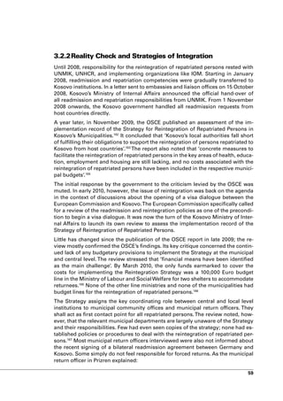 3.2.2 Reality Check and Strategies of Integration
Until 2008, responsibility for the reintegration of repatriated persons rested with
UNMIK, UNHCR, and implementing organizations like IOM. Starting in January
2008, readmission and repatriation competencies were gradually transferred to
Kosovo institutions. In a letter sent to embassies and liaison offices on 15 October
2008, Kosovo’s Ministry of Internal Affairs announced the official hand-over of
all readmission and repatriation responsibilities from UNMIK. From 1 November
2008 onwards, the Kosovo government handled all readmission requests from
host countries directly.
A year later, in November 2009, the OSCE published an assessment of the im-
plementation record of the Strategy for Reintegration of Repatriated Persons in
Kosovo’s Municipalities.162 It concluded that ‘Kosovo’s local authorities fall short
of fulfilling their obligations to support the reintegration of persons repatriated to
Kosovo from host countries’.163 The report also noted that ‘concrete measures to
facilitate the reintegration of repatriated persons in the key areas of health, educa-
tion, employment and housing are still lacking, and no costs associated with the
reintegration of repatriated persons have been included in the respective munici-
pal budgets’.164
The initial response by the government to the criticism levied by the OSCE was
muted. In early 2010, however, the issue of reintegration was back on the agenda
in the context of discussions about the opening of a visa dialogue between the
European Commission and Kosovo. The European Commission specifically called
for a review of the readmission and reintegration policies as one of the precondi-
tion to begin a visa dialogue. It was now the turn of the Kosovo Ministry of Inter-
nal Affairs to launch its own review to assess the implementation record of the
Strategy of Reintegration of Repatriated Persons.
Little has changed since the publication of the OSCE report in late 2009; the re-
view mostly confirmed the OSCE’s findings. Its key critique concerned the contin-
ued lack of any budgetary provisions to implement the Strategy at the municipal
and central level. The review stressed that ‘financial means have been identified
as the main challenge’. By March 2010, the only funds earmarked to cover the
costs for implementing the Reintegration Strategy was a 100,000 Euro budget
line in the Ministry of Labour and Social Welfare for two shelters to accommodate
returnees.165 None of the other line ministries and none of the municipalities had
budget lines for the reintegration of repatriated persons.166
The Strategy assigns the key coordinating role between central and local level
institutions to municipal community offices and municipal return officers. They
shall act as first contact point for all repatriated persons. The review noted, how-
ever, that the relevant municipal departments are largely unaware of the Strategy
and their responsibilities. Few had even seen copies of the strategy; none had es-
tablished policies or procedures to deal with the reintegration of repatriated per-
sons.167 Most municipal return officers interviewed were also not informed about
the recent signing of a bilateral readmission agreement between Germany and
Kosovo. Some simply do not feel responsible for forced returns. As the municipal
return officer in Prizren explained:

                                                                                   59
 