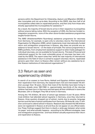 persons within the Department for Citizenship, Asylum and Migration (DCAM) is
also incomplete and not up-to-date. According to the OSCE, less than half of all
municipalities collect data on repatriated persons, and then only from those who
directly approached the municipalities for assistance.175
As a result, the majority of forced returns arrive in their respective municipalities
without anyone taking notice. With the exception of URA, the German-funded re-
integration programme, none of the other donor-funded assistance programmes
targets forced returns.
The AWO (Arbeiterwohlfahrt Nuernberg) assistance programme for returnees
from Germany, for example, is open only to voluntary returns. The International
Organisation for Migration (IOM), which implements most internationally funded
return and reintegration programmes in Kosovo, also does not provide any as-
sistance to forced returns – on the basis of principle. The various programmes in
IOM’s portfolio, from employment assistance support to tailor-made packages for
individual returnees, are not available for forced returns. This lack of financial and
institutional support for the most vulnerable group of returnees has been criti-
cized by the OSCE. The report notes that ‘while the vast majority of international
assistance in the field of return is aimed to support voluntary returns, repatriated
persons upon their return to Kosovo often remain without any assistance by ei-
ther Kosovo institutions of international organizations.’176



3.3 Return as seen and
experienced by children
In search of an answer to how Roma, Ashkali and Egyptian children experience
their repatriation from Germany, the research team met and interviewed 116 chil-
dren younger than 18 years. Given that most of the families have been living in
Germany already since 1991/1992 in, approximately two-thirds of the returnee
children had been born in Germany and had spent all their childhood in towns like
Muenster, Ulm or Stuttgart. They felt at home in Germany.
Among the 116 children, 66 were of school age between 6 and 18 years. While
most children had attended school regularly in Germany, once they returned to
Kosovo, three quarters dropped out of school, mainly due to poverty, language
barriers and the lack of school certificates from Germany. Of these 66, only 17 chil-
dren continued to attend school in Kosovo. Research also showed that 48 children
were not registered in Kosovo at all and thus do not appear on any official statis-
tics. These findings suggest that there is clearly a wide gap between what exists
‘on paper’ and what actually happens - according to the different strategies, laws
and reintegration programmes - and how children actually experience their return
and repatriation to Kosovo.




                                                                                   61
 