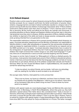 3.3.4 School dropout
Poverty is also a prime cause for school dropouts among the Roma, Ashkali and Egyptian
families surveyed. As our research confirmed, the lethal combination of poverty, disori-
entation, language barriers and lack of school certificates resulted in a dropout rate of 74
percent among the 66 returnee children of school age interviewed. Only 17 Roma children
continued to attend school upon their return to Kosovo.191 From a German point of view,
this is worrying. All the money and efforts by the Bund, the Laender and communes, in
providing education to Roma, Ashkali and Egyptian children during their stay in Germany,
risk being lost once they return to Kosovo. Another generation of Roma, Ashkali and Egyp-
tian children is deprived of the skills and tools to escape poverty; consequently, poverty
ends up being inherited from one generation to the next.
The responsible institutions in Kosovo fail to prevent poverty-related school dropouts; on
paper, municipal education departments and the Ministry of Education are responsible to
identify children in need, offer schoolbooks or transport for free and provide remedial and
catch-up classes for repatriated children. In practice, as confirmed by our research and as
the OSCE pointed out in its report, “municipal education departments have no plans for
the reintegration of repatriated children; they don’t hold any special language courses for
children that might not know their mother tongue or any other local language”192 In gen-
                                                                                    .
eral, there are no educational or extra-curricular activities targeting returnee children.
The reason is not the ‘lack of interest’ (or ‘Bildungsferne’) of Roma or Ashkali parents. On
the contrary, most parents interviewed were proud of their children’s educational achieve-
ments in Germany and worried about the fact that language problems and lack of money
forced them to quit school. Almost all of the children missed their schools and friends in
Germany. When we met 13-year-old Albana Gashi in Gjakovë/Đakovica, she actually still
carried her school bag and told us:

       “I miss my school, my school friends, and my books. I still carry my schoolbag
       with me, waiting for my father to send me back to my old school.”193

Her younger sister, Fatmire, interrupted her, to let us know that:

       ‘This is not my home, my home is in Steinfurt, and here I have no friends. I miss
       my friends and my teacher Frau Wegmann. I want to go to my school; I have done
       all my homework. Why did my father bring me here? I have to show my home-
       work to my teacher’

Children with special needs are most disadvantaged. Farije and Mehmet Aliu were born
deaf and mute. In Blomberg, in North Rhine-Westphalia, where they grew up, they both
attended a special school. Their father Zenun Aliu considered them “lucky to be born in
Germany, where they could get proper treatment and were able to go school, make friends
and have a normal life just like other children”194 This is not the case in Kosovo. There is
                                                .
no school for children with special needs in Fushë Kosovë/Kosovo Polje, where the family
lives since 2007. The only school for Farije and Mehmet is in Prizren. The father managed


68
 