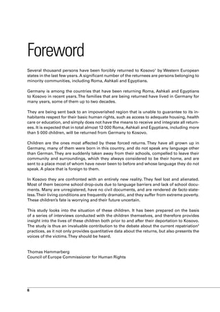 Foreword
Several thousand persons have been forcibly returned to Kosovo1 by Western European
states in the last few years. A significant number of the returnees are persons belonging to
minority communities, including Roma, Ashkali and Egyptians.

Germany is among the countries that have been returning Roma, Ashkali and Egyptians
to Kosovo in recent years. The families that are being returned have lived in Germany for
many years, some of them up to two decades.

They are being sent back to an impoverished region that is unable to guarantee to its in-
habitants respect for their basic human rights, such as access to adequate housing, health
care or education, and simply does not have the means to receive and integrate all return-
ees. It is expected that in total almost 12 000 Roma, Ashkali and Egyptians, including more
than 5 000 children, will be returned from Germany to Kosovo.

Children are the ones most affected by these forced returns. They have all grown up in
Germany, many of them were born in this country, and do not speak any language other
than German. They are suddenly taken away from their schools, compelled to leave their
community and surroundings, which they always considered to be their home, and are
sent to a place most of whom have never been to before and whose language they do not
speak. A place that is foreign to them.

In Kosovo they are confronted with an entirely new reality. They feel lost and alienated.
Most of them become school drop-outs due to language barriers and lack of school docu-
ments. Many are unregistered, have no civil documents, and are rendered de facto state-
less. Their living conditions are frequently dramatic, and they suffer from extreme poverty.
These children’s fate is worrying and their future uncertain.

This study looks into the situation of these children. It has been prepared on the basis
of a series of interviews conducted with the children themselves, and therefore provides
insight into the lives of these children both prior to and after their deportation to Kosovo.
The study is thus an invaluable contribution to the debate about the current repatriation2
practices, as it not only provides quantitative data about the returns, but also presents the
voices of the victims. They should be heard.


Thomas Hammarberg
Council of Europe Commissioner for Human Rights




6
 