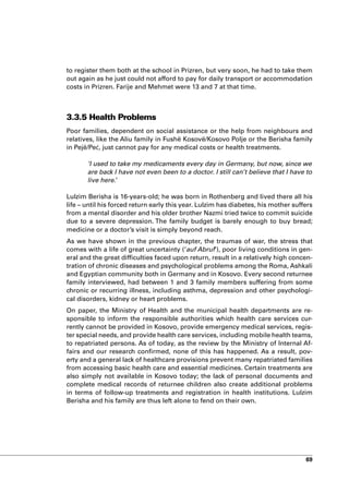 to register them both at the school in Prizren, but very soon, he had to take them
out again as he just could not afford to pay for daily transport or accommodation
costs in Prizren. Farije and Mehmet were 13 and 7 at that time.



3.3.5 Health Problems
Poor families, dependent on social assistance or the help from neighbours and
relatives, like the Aliu family in Fushë Kosovë/Kosovo Polje or the Berisha family
in Pejë/Peć, just cannot pay for any medical costs or health treatments.

       ‘I used to take my medicaments every day in Germany, but now, since we
       are back I have not even been to a doctor. I still can’t believe that I have to
       live here.’

Lulzim Berisha is 16-years-old; he was born in Rothenberg and lived there all his
life – until his forced return early this year. Lulzim has diabetes, his mother suffers
from a mental disorder and his older brother Nazmi tried twice to commit suicide
due to a severe depression. The family budget is barely enough to buy bread;
medicine or a doctor’s visit is simply beyond reach.
As we have shown in the previous chapter, the traumas of war, the stress that
comes with a life of great uncertainty (‘auf Abruf’), poor living conditions in gen-
eral and the great difficulties faced upon return, result in a relatively high concen-
tration of chronic diseases and psychological problems among the Roma, Ashkali
and Egyptian community both in Germany and in Kosovo. Every second returnee
family interviewed, had between 1 and 3 family members suffering from some
chronic or recurring illness, including asthma, depression and other psychologi-
cal disorders, kidney or heart problems.
On paper, the Ministry of Health and the municipal health departments are re-
sponsible to inform the responsible authorities which health care services cur-
rently cannot be provided in Kosovo, provide emergency medical services, regis-
ter special needs, and provide health care services, including mobile health teams,
to repatriated persons. As of today, as the review by the Ministry of Internal Af-
fairs and our research confirmed, none of this has happened. As a result, pov-
erty and a general lack of healthcare provisions prevent many repatriated families
from accessing basic health care and essential medicines. Certain treatments are
also simply not available in Kosovo today; the lack of personal documents and
complete medical records of returnee children also create additional problems
in terms of follow-up treatments and registration in health institutions. Lulzim
Berisha and his family are thus left alone to fend on their own.




                                                                                    69
 