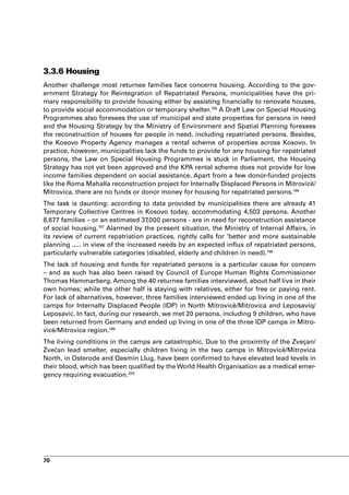 3.3.6 Housing
Another challenge most returnee families face concerns housing. According to the gov-
ernment Strategy for Reintegration of Repatriated Persons, municipalities have the pri-
mary responsibility to provide housing either by assisting financially to renovate houses,
to provide social accommodation or temporary shelter.195 A Draft Law on Special Housing
Programmes also foresees the use of municipal and state properties for persons in need
and the Housing Strategy by the Ministry of Environment and Spatial Planning foresees
the reconstruction of houses for people in need, including repatriated persons. Besides,
the Kosovo Property Agency manages a rental scheme of properties across Kosovo. In
practice, however, municipalities lack the funds to provide for any housing for repatriated
persons, the Law on Special Housing Programmes is stuck in Parliament, the Housing
Strategy has not yet been approved and the KPA rental scheme does not provide for low
income families dependent on social assistance. Apart from a few donor-funded projects
like the Roma Mahalla reconstruction project for Internally Displaced Persons in Mitrovicë/
Mitrovica, there are no funds or donor money for housing for repatriated persons.196
The task is daunting: according to data provided by municipalities there are already 41
Temporary Collective Centres in Kosovo today, accommodating 4,503 persons. Another
8,677 families – or an estimated 37,000 persons - are in need for reconstruction assistance
of social housing.197 Alarmed by the present situation, the Ministry of Internal Affairs, in
its review of current repatriation practices, rightly calls for ‘better and more sustainable
planning ..... in view of the increased needs by an expected influx of repatriated persons,
particularly vulnerable categories (disabled, elderly and children in need).198
The lack of housing and funds for repatriated persons is a particular cause for concern
– and as such has also been raised by Council of Europe Human Rights Commissioner
Thomas Hammarberg. Among the 40 returnee families interviewed, about half live in their
own homes; while the other half is staying with relatives, either for free or paying rent.
For lack of alternatives, however, three families interviewed ended up living in one of the
camps for Internally Displaced People (IDP) in North Mitrovicë/Mitrovica and Leposaviq/
Leposavić. In fact, during our research, we met 20 persons, including 9 children, who have
been returned from Germany and ended up living in one of the three IDP camps in Mitro-
vicë/Mitrovica region.199
The living conditions in the camps are catastrophic. Due to the proximity of the Zveçan/
Zvečan lead smelter, especially children living in the two camps in Mitrovicë/Mitrovica
North, in Osterode and Qesmin Llug, have been confirmed to have elevated lead levels in
their blood, which has been qualified by the World Health Organisation as a medical emer-
gency requiring evacuation.200




70
 