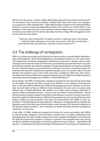 Not far from the camp, in Kamin village, Mira Bobic lives with her parents and five broth-
ers and sisters. They returned to Kosovo in March 2010. Upon their return, the reintegra-
tion programme URA assisted them. URA staff provided transport from Prishtinë/Priština
to Kamin, money for food and helped Mira’s father find a job for six months. Most of the
windows in the house they live in are covered in plastic sheets; there is no running water,
no toilet and no bathroom. The family also does not have a fridge. Mira struggles to come
to term with this new reality:

       “I feel lost, with nothing left. It is better in prison in Germany than in this house.
       …. I hate this place; Germany is my home, my country. I feel like a tourist here, I
       can’t believe that I am back here. I just don’t want to believe it. 201
                                                                           ”



3.4 The challenge of reintegration
URA-2 is a follow-up programme funded by the Bund and four Laender (Baden-Wuerttem-
berg, Niedersachsen, North Rhine-Westphalia and Sachsen-Anhalt). It is the most exten-
sive programme providing reintegration assistance to returnees in Kosovo open to both
voluntary and forced returnees from Germany, provided they are sent back from one of the
contributing Laender. Its assistance package includes psychological counseling, subsidies
for rent, financial support to purchase food, medicine or furniture, as well as support for
business start-ups and employment subsidies payable up to six months. Many returnee
families interviewed as part of the study have been assisted by URA upon their return;
the following findings reflect their personal experiences and additional insights based on
interviews with the management of URA-2 in Prishtinë/Priština.202
By its design, the URA-2 reintegration assistance programme focuses almost exclusively
on the needs of parents and does not pay much attention to the needs of returning chil-
dren. In the past, URA-2 offered some Albanian language courses for children, but as chil-
dren are sent back by force at different times throughout the year and as courses were
offered only in Prishtinë/Priština, few children from other parts of Kosovo attended. In
general, URA’s centralized structure – there is only one office in Prishtinë/Priština - means
that providing consistent support to families across Kosovo as well as monitoring the pro-
gramme’s reach and effectiveness is difficult. The programme’s one-year funding cycle also
makes it difficult to plan long-term and enter into partnerships with NGOs or local au-
thorities.203 Considering that an estimated 42 to 50 percent of expected Roma, Ashkali and
Egyptian returns from Germany will be children under the age of 18, the lack of attention to
the specific needs of children – from education to health and child-centered reintegration
measures –is surprising.
A key pillar of URA’s assistance programme focuses on income generation and efforts
to help returnees integrate in the local labour market. This is a hugely challenging task,
especially given the lack of skills among many Roma, Ashkali and Egyptian returnees and
the difficult employment situation in Kosovo in general. The unemployment rate among
the Roma, Ashkali and Egyptian community presently living in Kosovo – estimated at 58
percent - is well above the national average of 43 percent (or the average among Kosovo’s


72
 