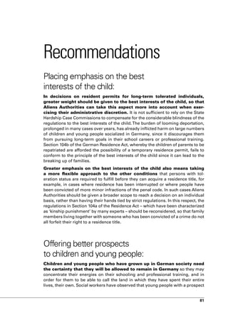 Recommendations
Placing emphasis on the best
interests of the child:
In decisions on resident permits for long-term tolerated individuals,
greater weight should be given to the best interests of the child, so that
Aliens Authorities can take this aspect more into account when exer-
cising their administrative discretion. It is not sufficient to rely on the State
Hardship Case Commissions to compensate for the considerable blindness of the
regulations to the best interests of the child. The burden of looming deportation,
prolonged in many cases over years, has already inflicted harm on large numbers
of children and young people socialized in Germany, since it discourages them
from pursuing long-term goals in their school careers or professional training.
Section 104b of the German Residence Act, whereby the children of parents to be
repatriated are afforded the possibility of a temporary residence permit, fails to
conform to the principle of the best interests of the child since it can lead to the
breaking up of families.
Greater emphasis on the best interests of the child also means taking
a more flexible approach to the other conditions that persons with tol-
eration status are required to fulfill before they can acquire a residence title, for
example, in cases where residence has been interrupted or where people have
been convicted of more minor infractions of the penal code. In such cases Aliens
Authorities should be given a broader scope to reach a decision on an individual
basis, rather than having their hands tied by strict regulations. In this respect, the
regulations in Section 104a of the Residence Act – which have been characterized
as ‘kinship punishment’ by many experts – should be reconsidered, so that family
members living together with someone who has been convicted of a crime do not
all forfeit their right to a residence title.




Offering better prospects
to children and young people:
Children and young people who have grown up in German society need
the certainty that they will be allowed to remain in Germany so they may
concentrate their energies on their schooling and professional training, and in
order for them to be able to call the land in which they have spent their entire
lives, their own. Social workers have observed that young people with a prospect


                                                                                   81
 