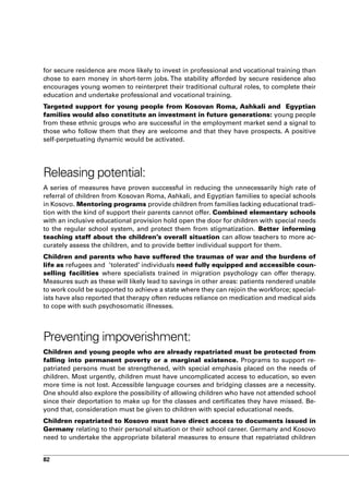 for secure residence are more likely to invest in professional and vocational training than
chose to earn money in short-term jobs. The stability afforded by secure residence also
encourages young women to reinterpret their traditional cultural roles, to complete their
education and undertake professional and vocational training.
Targeted support for young people from Kosovan Roma, Ashkali and Egyptian
families would also constitute an investment in future generations: young people
from these ethnic groups who are successful in the employment market send a signal to
those who follow them that they are welcome and that they have prospects. A positive
self-perpetuating dynamic would be activated.




Releasing potential:
A series of measures have proven successful in reducing the unnecessarily high rate of
referral of children from Kosovan Roma, Ashkali, and Egyptian families to special schools
in Kosovo. Mentoring programs provide children from families lacking educational tradi-
tion with the kind of support their parents cannot offer. Combined elementary schools
with an inclusive educational provision hold open the door for children with special needs
to the regular school system, and protect them from stigmatization. Better informing
teaching staff about the children’s overall situation can allow teachers to more ac-
curately assess the children, and to provide better individual support for them.
Children and parents who have suffered the traumas of war and the burdens of
life as refugees and ’tolerated’ individuals need fully equipped and accessible coun-
selling facilities where specialists trained in migration psychology can offer therapy.
Measures such as these will likely lead to savings in other areas: patients rendered unable
to work could be supported to achieve a state where they can rejoin the workforce; special-
ists have also reported that therapy often reduces reliance on medication and medical aids
to cope with such psychosomatic illnesses.




Preventing impoverishment:
Children and young people who are already repatriated must be protected from
falling into permanent poverty or a marginal existence. Programs to support re-
patriated persons must be strengthened, with special emphasis placed on the needs of
children. Most urgently, children must have uncomplicated access to education, so even
more time is not lost. Accessible language courses and bridging classes are a necessity.
One should also explore the possibility of allowing children who have not attended school
since their deportation to make up for the classes and certificates they have missed. Be-
yond that, consideration must be given to children with special educational needs.
Children repatriated to Kosovo must have direct access to documents issued in
Germany relating to their personal situation or their school career. Germany and Kosovo
need to undertake the appropriate bilateral measures to ensure that repatriated children


82
 