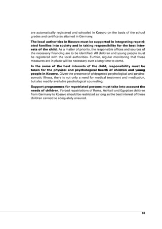 are automatically registered and schooled in Kosovo on the basis of the school
grades and certificates attained in Germany.
The local authorities in Kosovo must be supported in integrating repatri-
ated families into society and in taking responsibility for the best inter-
ests of the child. As a matter of priority, the responsible offices and sources of
the necessary financing are to be identified. All children and young people must
be registered with the local authorities. Further, regular monitoring that these
measures are in place will be necessary over a long time to come.
In the name of the best interests of the child, responsibility must be
taken for the physical and psychological health of children and young
people in Kosovo. Given the presence of widespread psychological and psycho-
somatic illness, there is not only a need for medical treatment and medication,
but also readily available psychological counseling.
Support programmes for repatriated persons must take into account the
needs of children. Forced repatriations of Roma, Ashkali und Egyptian children
from Germany to Kosovo should be restricted as long as the best interest of these
children cannot be adequately ensured.




                                                                               83
 