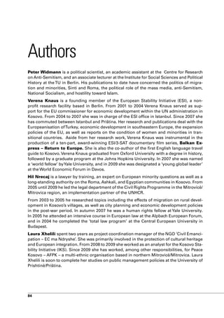 Authors
Peter Widmann is a political scientist, an academic assistant at the Centre for Research
on Anti-Semitism, and an associate lecturer at the Institute for Social Sciences and Political
History at the TU in Berlin. His publications to date have concerned the politics of migra-
tion and minorities, Sinti and Roma, the political role of the mass media, anti-Semitism,
National Socialism, and hostility toward Islam.
Verena Knaus is a founding member of the European Stability Initiative (ESI), a non-
profit research facility based in Berlin. From 2001 to 2004 Verena Knaus served as sup-
port for the EU commissioner for economic development within the UN administration in
Kosovo. From 2004 to 2007 she was in charge of the ESI office in Istanbul. Since 2007 she
has commuted between Istanbul and Priština. Her research and publications deal with the
Europeanisation of Turkey, economic development in southeastern Europe, the expansion
policies of the EU, as well as reports on the condition of women and minorities in tran-
sitional countries. Aside from her research work, Verena Knaus was instrumental in the
production of a ten-part, award-winning ESI/3-SAT documentary film series, Balkan Ex-
press – Return to Europe. She is also the co-author of the first English language travel
guide to Kosovo. Verena Knaus graduated from Oxford University with a degree in history,
followed by a graduate program at the Johns Hopkins University. In 2007 she was named
a ‘world fellow’ by Yale University, and in 2009 she was designated a ‘young global leader’
at the World Economic Forum in Davos.
Hil Nrecaj is a lawyer by training, an expert on European minority questions as well as a
long-standing authority on the Roma, Ashkali, and Egyptian communities in Kosovo. From
2005 until 2009 he led the legal department of the Civil Rights Programme in the Mitrovicë/
Mitrovica region, an implementation partner of the UNHCR.
From 2003 to 2005 he researched topics including the effects of migration on rural devel-
opment in Kosovo’s villages, as well as city planning and economic development policies
in the post-war period. In autumn 2007 he was a human rights fellow at Yale University.
In 2005 he attended an intensive course in European law at the Alpbach European Forum,
and in 2004 he completed the ‘total law program’ at the Central European University in
Budapest.
Laura Xhelili spent two years as project coordination manager of the NGO ‘Civil Emanci-
pation – EC ma Ndryshe’. She was primarily involved in the protection of cultural heritage
and European integration. From 2008 to 2009 she worked as an analyst for the Kosovo Sta-
bility Initiative (IKS). Since 2009 she has worked, among other responsibilities, for Peace
Kosovo – AFPK – a multi-ethnic organisation based in northern Mitrovicë/Mitrovica. Laura
Xhelili is soon to complete her studies on public management policies at the University of
Prishtinë/Priština.




84
 