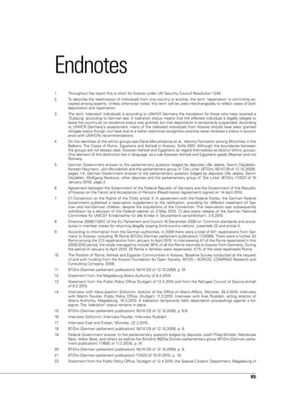 Endnotes
1    Throughout the report this is short for Kosovo under un Security Council Resolution 1244.
2    To describe the readmission of individuals from one country to another, the term ‘repatriation’ is commonly ac-
     cepted among experts. unless otherwise noted, this term will be used interchangeably to reflect cases of both
     deportation and repatriation.
3    The term ‘tolerated’ individuals is according to unHCR Germany the translation for those who have received a
     ‘Duldung’ according to German law. A toleration status means that the affected individual is legally obliged to
     leave the country as no residence status was granted, but that deportation is temporarily suspended. According
     to unHCR Germany’s assessment, many of the tolerated individuals from Kosovo should have been granted
     refugee status though, but have due to a rather restrictive recognition practice never received a status in accord-
     ance with unHCRs recommendations.
4    On the identities of the ethnic groups see Elena Marushiakova et al., Identity Formation among Minorities in the
     Balkans: The Cases of Roms, Egyptians and Ashkali in Kosovo, Sofia 2001. Although the boundaries between
     the groups are not always clear, Kosovan Ashkali and Egyptians do regard themselves as distinct ethnic groups.
     One element of this distinction lies in language: as a rule Kosovan Ashkali and Egyptians speak Albanian and not
     Romany.
5    German Government answer to the parliamentary question lodged by deputies ulla Jelpke, Sevim Dağdelen,
     Kersten naumann, Jörn Wunderlich and the parliamentary group of ‘Die Linke’ (BT-Drs 16/14129 of 12.10.2009),
     pages 1-4; German Government answer to the parliamentary question lodged by deputies ulla Jelpke, Sevim
     Dağdelen, Wolfgang neskovic, other deputies and the parliamentary group of ‘Die Linke’ (BT-Drs 17/423 of 10
     January 2010), page 2.
6    Agreement between the Government of the Federal Republic of Germany and the Government of the Republic
     of Kosovo on the Transit and Acceptance of Persons (Readmission Agreement) signed on 14 April 2010.
7    Cf Convention on the Rights of the Child, article 3. In agreement with the Federal States, the German Federal
     Government published a reservation supplement to the ratification, providing for different treatment of Ger-
     man and non-German children, despite the stipulations of the Convention. This reservation was subsequently
     withdrawn by a decision of the Federal cabinet on 3 May 2010. Cf also press release of the German national
     Committee for unICEF Kinderrechte für alle Kinder in Deutschland verwirklichen!, 3.5.2010.
8    Directive 2008/115/EC of the Eu Parliament and Council 16 December 2008 on ‘Common standards and proce-
     dures in member states for returning illegally staying third-country nations’, preamble 22 and article 5.
9    According to information from the German authorities, in 2009 there were a total of 541 repatriations from Ger-
     many to Kosovo, including 76 Roma (BT-Drs [German parliament publication] 17/2089). There were a further 53
     Roma among the 213 repatriations from January to April 2010. In interviewing 47 of the Roma repatriated in this
     2009-2010 period, the study managed to include 36% of all the Roma returned to Kosovo from Germany. During
     the period of January to April 2010, 25 Roma in families were repatriated, 47% of the total repatriated Roma.
10   The Position of Roma, Ashkali and Egyptian Communities in Kosovo, Baseline Survey conducted at the request
     of and with funding from the Kosovo Foundation for Open Society, (KFOS – SOROS), COMPASS Research and
     Consulting Company, 2009.
11   BT-Drs [German parliament publication] 16/14129 of 12.10.2009, p. 5f.
12   Statement from the Magdeburg Aliens Authority of 8.2.2010.
13   Statement from the Public Policy Office Stuttgart of 12.4.2010 and from the Refugee Council of Saxony-Anhalt
     of 8.2.2010.
14   Interview with Hans-Joachim Schlumm, director of the Office of Aliens Affairs, Münster, 26.3.2010; Interview
     with Martin Treutler, Public Policy Office, Stuttgart, 11.3.2010; Interview with Ines Rudolph, acting director of
     Aliens Authority, Magdeburg, 16.3.2010. A toleration temporarily halts deportation proceedings against a for-
     eigner. The ‘toleration’ status remains in place.
15   BT-Drs [German parliament publication] 16/14129 of 12.10.2009, p. 6-8.
16   Interview Schlumm; Interview Treutler; Interview Rudolph.
17   Interview Esat and Erdzan, Münster, 22.2.2010.
18   BT-Drs [German parliament publication] 16/14129 of 12.10.2009, p. 9.
19   Federal Government answer to the parliamentary question lodged by deputies Josef Philip Winkler, Marieluise
     Beck, volker Beck, and others as well as the Bündnis 90/Die Grünen parliamentary group (BT-Drs [German parlia-
     ment publication] 17/692 of 11.2.2010), p. 5f.
20   BT-Drs [German parliament publication] 16/14129 of 12.10.2009, p. 8.
21   BT-Drs [German parliament publication] 17/423 of 10.01.2010, p. 18.
22   Statement from the Public Policy Office, Stuttgart of 12.4.2010; the Special Citizens’ Department, Magdeburg of



                                                                                                                    85
 