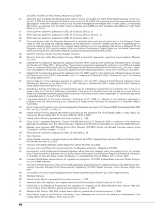 22.4.2010, the Office of Aliens Affairs, Münster of 27.4.2010.
23   Statement from the Baden-Württemberg State interior ministry of 3.2.2010, the north Rhine-Westphalia State interior min-
     istry of 1.2.2010 and the Saxony-Anhalt State interior ministry of 22.4.2010. The respective authorities were asked about the
     age ranges of those with ‘toleration’ status, since the cities investigated for this report were in these States. Corresponding
     information was received from the State ministry of Bavaria on 2.3.2010 and from the Berlin State Office for Public Policy
     Affairs on 22.1.2010.
24   BT-Drs [German parliament publication] 17/423 of 10 January 2010, p. 17.
25   BT-Drs [German parliament publication] 17/423 of 10 January 2010, p. 9f and p. 16.
26   BT-Drs [German parliament publication] 17/423 of 10 January 2010, p. 16.
27   The quota agreed under the Königstein Agreement is calculated anew each year and goes back to the Königstein States
     Treaty of 1949. The quota was originally designed for the distribution of scientific research centres, but is applied today in a
     variety of political contexts wherever the individual States’ allocations of common Federal undertakings is evaluated. On the
     Königstein quota for 2010, see the website of the Joint Science Conference of Federal States and the Federal Government
     (GWK) at www.gwk-bonn.de/fileadmin/Papers/koenigsteiner-schluessel-2010.pdf (15.6.2010).
28   Schlumm Interview, Treutler Interview, Rudolph Interview.
29   Schlumm Interview, volker Maria Hügel Interview, GGuA (a non-profit organisation supporting asylum-seekers), Münster,
     23.2.2010.
30   Collection of the resolutions approved for publication from the 167th meeting of the Conference of Federal Interior Ministers
     and Senators of 10 May 2001 in Schierke/Harz. The conference’s resolutions approved for publication since 2005 are available
     online at >www.bundesrat.de/cln_051/nn_8758/DE/gremien-konf/fachministerkonf/imk/imk-node.html__nnn=true<; resolu-
     tions since 2002 can be seen at >www.berlin.de/sen/inneres/imk/beschluesse.html< (at the time of writing on 12.4.2010).
31   Collection of the resolutions approved for publication from the 170th meeting of the Conference of Federal Interior Ministers
     and Senators on 6 June 2002 in Bremerhaven, the 171st meeting on 6 December 2002 in Bremen and the 172nd meeting
     on 15 May 2003 in Erfurt.
32   Record, collection of the resolutions approved for publication from the 174th meeting of the Conference of Federal Interior
     Ministers and Senators on July 2004 in Kiel, the 175th meeting on 19 november 2004 in Lübeck and the 180th meeting on
     5 May 2006 in Garmisch-Partenkirchen.
33   According to German Criminal Law, criminal sanctions can be imposed by imprisonment or a monetary fine. A fine is im-
     posed in daily units. The court shall base its calculation of the amount of the daily unit on the one-day net income of the of-
     fender or the average income he could achieve in one day. The number of daily units is dependent on the sentencing, which
     is generally based on the guilt of the offender.
34   Long-stayer resolution of the Interior Ministers’ Conference of 17.11.2006, in: collection of the resolutions approved for
     publication from the 182nd meeting of the Conference of Federal Interior Ministers and Senators of 17 november 2006 in
     nuremberg.
35   Act to Implement European union Directives Regulating Residence and Asylum of 19 August 2007 Bundesgesetzblatt 2007
                                                                                                 ,                      ,
     Part I no. 42, 27.8.2007 p. 1970-2115.
                             ,
36   Federal Interior Ministry, general administrative provisions to the Residence Act of 26 October 2009, in: Dass. (Eds.), Ge-
     meinsames Ministerialblatt (60), 30. October 2009, no. 42-61, p.1262.
37   Federal Interior Ministry, general administrative provisions, p. 1262.
38   Expiry of the ‘Long-stayer Regulation’, Section 104a Residence Act on 31 December 2009, in: collection of the resolutions
     approved for publication from the 189 Conference of Federal Interior Ministers and Senators of 4 December 2009 in Bremen.
39   Gabriele Hess Interview, AWO Coerde district office, Münster, 22.2.2010; Brigitte John-Onyeali Interview, working group
     ‘Third World’ (AGDW); Stuttgart, 11.3.2010.
40   BT-Drs [German parliament publication] 17/423 of 10.01.2010, p. 16f.
41   Hess Interview.
42   Jürgen Pawlak Interview, municipal social services Münster, 26.2.2010; Hildegard Tovar Interview, Office for Children, youth
     and Families, Münster, 24.2.2010.
43   Interview with Barbara Wenders, Berg Fidel primary school, Münster, 24.2.2010.
44   Interview with Ismail Reka, Caritas Association for the Magdeburg bishopric, Magdeburg 3.3.2010.
45   Amendments to the Employment Procedural Regulation allow those with tolerated status more opportunity to find employ-
     ment. These amendments followed from the Act to Implement European union Directives Regulating Residence and Asylum
     of 19.8.2007 Cf. here also Klaus Dienelt, Introduction, in: Ausländerrecht, Munich 2009, p. XI-XLI, here p. XXvII.
                 .
46   Interview Doris Trabelsi, service director for migration and integration, 10.3.2010; Andreas Bauer Interview, Caritas Stuttgart,
     10.3.2010; Reka Interview.
47   Thomas Grünewald Interview, GGuA (a non-profit organisation supporting asylum-seekers), Münster, 23.2.2010; Frauke Son-
     nenburg Interview, Refugee Council Saxony-Anhalt, Magdeburg, 8.2.2010; Pawlak Interview; Hess Interview; Hügel Inter-
     view.
48   Corinna Blits Interview, Social-Pedagogical Centre Trauttmansdorffstrasse, Münster, 22.2.2010; Hügel Interview.
49   Wenders Interview.
50   Federal Interior Ministry, general administrative provisions, p. 1263.
51   Statement from the integration and migration service at the Caritas Advice Centre Gronau of 22.4.2010.
52   Federal Act on the Residence, Employment and Integration of Foreigners of 30.7  .2004 (Residence Act), Section 104a, Sec-
     tion. 6; Federal Interior Ministry, general administrative provisions, p. 1265.
53   Residence Act, Section 104b, BMI, Federal Interior Ministry, general administrative provisions, p. 1266.
54   Klaus Dienelt, judge at the Darmstadt Constitution Court, addresses this criticism in his preface to: Ausländerrecht. 23rd
     revised edition, Munich 2009, p. XI-XLI, here p. XIvf.


86
 