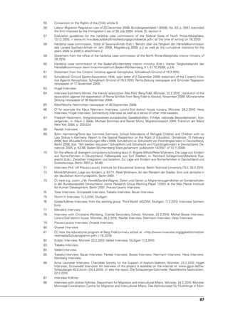 55   Convention on the Rights of the Child, article 9.
56   Labour Migration Regulation Law of 20 December 2008, Bundesgesetzblatt I (2008), no. 63, p. 2847 rescinded
                                                                                                     ,
     the limit imposed by the Immigration Law of 30 July 2004, article 15, section 4.
57   Evaluation guidelines for the hardship case commission of the Federal State of north Rhine-Westphalia,
     13.12.2005, > www.im.nrw.de/aus/doks/Entscheidungsgrundsaetze.pdf< (at the time of writing on 7.6.2010).
58   Hardship case commission, State of Saxony-Anhalt (Eds.), Bericht über die Tätigkeit der Härtefallkommission
     des Landes Sachsen-Anhalt im Jahr 2009, Magdeburg 2009, p.2 as well as the cumulative statistics for the
     years 2005 to 2009 in attachment 2.
59   Statement from the office of the hardship case commission of the north Rhine-Westphalia interior ministry of
     7.6.2010.
60   Hardship case commission of the Baden-Württemberg interior ministry (Eds.), vierter Tätigkeitsbericht der
     Härtefallkommission beim Innenministerium Baden-Württemberg (1.1.-31.12.2009), p.2-6.
61   Statement from the Citizens’ Initiative against Xenophobia, Schwäbisch-Gmünd of 19.3.2010.
62   Schwäbisch Gmünd Sports Association 1844, open letter of 2 December 2009; statement of the Citizen’s Initia-
     tive Against Xenophobia, Schwäbisch Gmünd of 19.3.2010; Rems-Zeitung newspaper and Gmünder Tagespost
     newspaper of 17 november 2009.
63   Hügel Interview.
64   Interview Karl-Heinz Winter, the friends’ association ‘Alte Post’ Berg Fidel, Münster, 22.2.2010.; resolution of the
     association against the deportation of Roma families from Berg Fidel to Kosovo, november 2009; Münstersche
     Zeitung newspaper of 30 September 2009.
65   Westfälische nachrichten newspaper of 30 September 2009.
66   Cf for example the Klaus niermann Interview, Lorenz-Süd district house nursery, Münster, 26.2.2010; Hess
     Interview, Hügel Interview; Sonnenburg Interview as well as a series of other interviewees.
67   Friedrich Heckmann, Integrationsweisen europäischer Gesellschaften: Erfolge, nationale Besonderheiten, Kon-
     vergenzen, in: Klaus J. Bade, Michael Bommes and Rainer Münz, Migrationsreport 2004, Frankfurt am Main/
     new york 2004, p. 203-224.
68   Pawlak Interview.
69   Björn Harmening/Terre des hommes Germany, School Attendance of Refugee Children and Children with no
     Law Status in Germany. Report to the Special Rapporteur on the Right of Education, Osnabrück, 15 February
     2006; Ibid. Aktuelle Entwicklungen März 2006: Schulpflicht vs. Schulrecht von Flüchtlingskindern in Deutschland,
     Berlin 2006; Ibid. “Wir bleiben draussen“ Schulpflicht und Schulrecht von Flüchtlingskindern in Deutschland, Os-
                                             .
     nabrück 2005, p. 52-56; Baden-Württemberg State parliament, publication 14/3551 of 13.11.2008.
70   On the effects of divergent compulsory schooling laws cf. Brigitte Mihok/Peter Widmann, Die Lage von Kindern
     aus Roma-Familien in Deutschland. Fallbeispiele aus fünf Städten, in: Reinhard Schlagintweit/Marlene Rup-
     precht (Eds.), Zwischen Integration und Isolation. Zur Lage von Kindern aus Roma-Familien in Deutschland und
     Südosteuropa, Berlin 2007 p. 55-66.
                               ,
71   Interview Prof. ulf Preuss-Lausitz, Institute for Educational Science, Berlin Technical university (Tu), 20.4.2010.
72   Mihok/Widmann, Lage von Kindern, p. 67-71; Peter Widmann, An den Rändern der Städte. Sinti und Jenische in
     der deutschen Kommunalpolitik, Berlin 2001.
73   Cf. here e.g. Justin. J.W. Powell/Sandra Wagner, Daten und Fakten zu Migrantenjugendlichen an Sonderschulen
     in der Bundesrepublik Deutschland. Junior Research Group Working Paper 1/2001 at the Max Planck Institute
     for Human Development, Berlin 2001; Preuss-Lausitz Interview.
74   Tovar Interview; Grünewald Interview; Trabelsi Interview; Bauer Interview.
75   Florim H Interview, 11.3.2010, Stuttgart.
76   Gisela Küllmer Interview, from the working group ‘Third World’ (AGDW), Stuttgart, 11.3.2010; Interview Sonnen-
     burg.
77   Wenders Interview.
78   Interview with Christiane Wortberg, Coerde Secondary School, Münster, 22.2.2010; Michel Bosse Interview,
     Lorenz-Süd district house, Münster, 26.2.2010; Pawlak Interview, niermann Interview; Hess Interview.
79   Preuss-Lausitz Interview, Onyeali Interview.
80   Onyeali Interview.
81   Cf. here the educational program at Berg Fidel primary school at: >http://www.muenster.org/ggsbefi/cms/star-
     net/media/Schulprogramm.pdf< ( 7  .6.2010).
82   Erdzan Interview, Münster 22.2.2010; valdet Interview, Stuttgart 11.3.2010.
83   Trabelsi Interview.
84   valdet Interview.
85   Trabelsi Interview; Bauer Interview; Pawlak Interview; Bosse Interview; niermann Interview; Hess Interview;
     Wortberg Interview.
86   Anna Laumeier Interview, Charitable Society for the Support of Asylum-Seekers, Münster, 23.2.2010; Hügel
     Interview; Grünewald Interview. An overview of the project is available on the internet at: www.ggua.de/Die-
     Schlauberger.45.0.html< (24.4.2010), cf. also the report ‘Die Schlauberger-Schmiede’, Westfälische nachrichten,
     22.2.2010.
87   Interview Küllmer.
88   Interview with Jochen Köhnke, Department for Migration and Intercultural Affairs, Münster, 24.2.2010; Münster
     Municipal Coordination Centre for Migration and Intercultural Affairs, Das Wohnkonzept für Flüchtlinge in Mün-



                                                                                                                     87
 