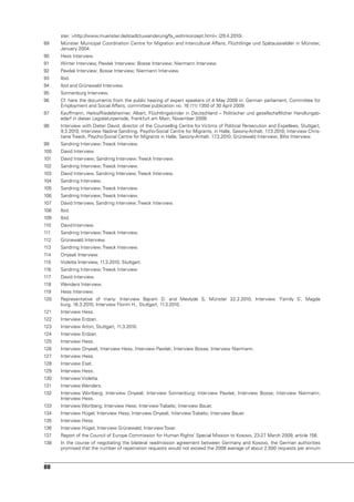 ster. >http://www.muenster.de/stadt/zuwanderung/fa_wohnkonzept.html< (29.4.2010).
89    Münster Municipal Coordination Centre for Migration and Intercultural Affairs, Flüchtlinge und Spätaussieldler in Münster,
      January 2004.
90    Hess Interview.
91    Winter Interview, Pawlak Interview; Bosse Interview; niermann Interview.
92    Pawlak Interview; Bosse Interview; niermann Interview.
93    Ibid.
94    Ibid and Grünewald Interview.
95    Sonnenburg Interview.
96    Cf. here the documents from the public hearing of expert speakers of 4 May 2009 in: German parliament, Committee for
      Employment and Social Affairs, committee publication no. 16 (11) 1350 of 30 April 2009.
97    Kauffmann, Heiko/Riedelsheimer, Albert, Flüchtlingskinder in Deutschland – Politischer und gesellschaftlicher Handlungsb-
      edarf in dieser Legislaturperiode, Frankfurt am Main, november 2009.
98    Interview with Dieter David, director of the Counsellng Centre for victims of Political Persecution and Expellees, Stuttgart,
      9.3.2010; Interview nadine Sandring, Psycho-Social Centre for Migrants, in Halle, Saxony-Anhalt. 17 .3.2010; Interview Chris-
      tiane Treeck, Psycho-Social Centre for Migrants in Halle, Saxony-Anhalt. 17.3.2010; Grünewald Interview; Blits Interview.
99    Sandring Interview; Treeck Interview.
100   David Interview.
101   David Interview; Sandring Interview; Treeck Interview.
102   Sandring Interview; Treeck Interview.
103   David Interview, Sandring Interview; Treeck Interview.
104   Sandring Interview.
105   Sandring Interview; Treeck Interview.
106   Sandring Interview; Treeck Interview.
107   David Interview, Sandring Interview; Treeck Interview.
108   Ibid.
109   Ibid.
110   David Interview.
111   Sandring Interview; Treeck Interview.
112   Grünewald Interview.
113   Sandring Interview; Treeck Interview.
114   Onyeali Interview.
115   violetta Interview, 11.3.2010, Stuttgart.
116   Sandring Interview; Treeck Interview
117   David Interview.
118   Wenders Interview.
119   Hess Interview.
120   Representative of many: Interview Bajram D. and Mevlyde S, Münster 22.2.2010, Interview ‘Family S’, Magde
      burg, 16.3.2010, Interview Florim H., Stuttgart, 11.3.2010.
121   Interview Hess.
122   Interview Erdzan.
123   Interview Arton, Stuttgart, 11.3.2010.
124   Interview Erdzan.
125   Interview Hess.
126   Interview Onyeali, Interview Hess, Interview Pawlak; Interview Bosse; Interview niermann.
127   Interview Hess.
128   Interview Esat.
129   Interview Hess.
130   Interview violetta.
131   Interview Wenders.
132   Interview Wortberg; Interview Onyeali; Interview Sonnenburg; Interview Pawlak; Interview Bosse; Interview niermann;
      Interview Hess.
133   Interview Wortberg; Interview Hess; Interview Trabelsi; Interview Bauer.
134   Interview Hügel, Interview Hess; Interview Onyeali; Interview Trabelsi; Interview Bauer.
135   Interview Hess.
136   Interview Hügel; Interview Grünewald; Interview Tovar.
137   Report of the Council of Europe Commission for Human Rights’ Special Mission to Kosovo, 23-27 March 2009, article 156.
138   In the course of negotiating the bilateral readmission agreement between Germany and Kosovo, the German authorities
      promised that the number of repatriation requests would not exceed the 2008 average of about 2,500 requests per annum



88
 