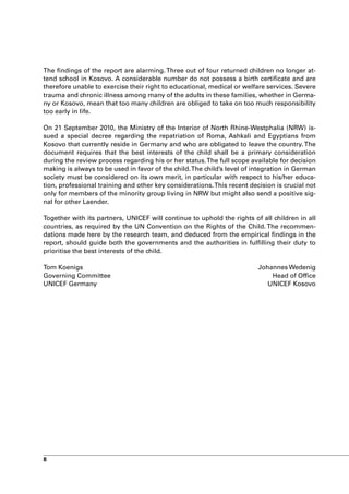 The findings of the report are alarming. Three out of four returned children no longer at-
tend school in Kosovo. A considerable number do not possess a birth certificate and are
therefore unable to exercise their right to educational, medical or welfare services. Severe
trauma and chronic illness among many of the adults in these families, whether in Germa-
ny or Kosovo, mean that too many children are obliged to take on too much responsibility
too early in life.

On 21 September 2010, the Ministry of the Interior of North Rhine-Westphalia (NRW) is-
sued a special decree regarding the repatriation of Roma, Ashkali and Egyptians from
Kosovo that currently reside in Germany and who are obligated to leave the country. The
document requires that the best interests of the child shall be a primary consideration
during the review process regarding his or her status. The full scope available for decision
making is always to be used in favor of the child. The child’s level of integration in German
society must be considered on its own merit, in particular with respect to his/her educa-
tion, professional training and other key considerations. This recent decision is crucial not
only for members of the minority group living in NRW but might also send a positive sig-
nal for other Laender.

Together with its partners, UNICEF will continue to uphold the rights of all children in all
countries, as required by the UN Convention on the Rights of the Child. The recommen-
dations made here by the research team, and deduced from the empirical findings in the
report, should guide both the governments and the authorities in fulfilling their duty to
prioritise the best interests of the child.

Tom Koenigs                                                              Johannes Wedenig
Governing Committee                                                          Head of Office
UNICEF Germany                                                              UNICEF Kosovo




8
 