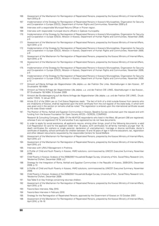 166   Assessment of the Mechanism for Reintegration of Repatriated Persons, prepared by the Kosovo Ministry of Internal Affairs,
      April 2010.p.9
167   Implementation of the Strategy for Reintegration of Repatriated Persons in Kosovo’s Municipalities, Organization for Security
      and Co-operation in Europe (OSCE), Department of Human Rights and Communities, november 2009 p.6
168   Interview with a responsible Municipal Returns Officer in Prizren region.
169   Interview with responsible municipal returns officers in Gjakova municipality.
170   Implementation of the Strategy for Reintegration of Repatriated Persons in Kosovo’s Municipalities, Organization for Security
      and Co-operation in Europe (OSCE), Mission in Kosovo, Department of Human Rights and Communities, november 2009,
      p.5
171   Assessment of the Mechanism for Reintegration of Repatriated Persons, prepared by the Kosovo Ministry of Internal Affairs,
      April 2010. p.12
172   Implementation of the Strategy for Reintegration of Repatriated Persons in Kosovo’s Municipalities, Organization for Security
      and Co-operation in Europe (OSCE), Mission in Kosovo, Department of Human Rights and Communities, november 2009,
      p.9
173   Assessment of the Mechanism for Reintegration of Repatriated Persons, prepared by the Kosovo Ministry of Internal Affairs,
      April 2010, p.16
174   Assessment of the Mechanism for Reintegration of Repatriated Persons, prepared by the Kosovo Ministry of Internal Affairs,
      p.7
175   Implementation of the Strategy for Reintegration of Repatriated Persons in Kosovo’s Municipalities, Organization for Security
      and Co-operation in Europe (OSCE), Mission in Kosovo, Department of Human Rights and Communities, november 2009,
      p.5
176   Implementation of the Strategy for Reintegration of Repatriated Persons in Kosovo’s Municipalities, Organization for Security
      and Co-operation in Europe (OSCE), Mission in Kosovo, Department of Human Rights and Communities, november 2009,
      p.12
177   Antwort auf Kleine Anfrage der Abgeordneten ulla Jelpke u.a. der Fraktion Die Linke, Abschiebungen in den Kosovo , BT
      Drucksache 16/14084
178   Antwort auf Kleine Anfrage der Abgeordneten ulla Jelpke, u.a. und der Fraktion DIE LInKE, Abschiebungen in das Kosovo ,
      BT Drucksache 16/14084, 9 October 2009
179   Antwort der Bundesregierung auf die Kleine Anfrage der Abgeordneten ulla Jelpke, u.a. und der Fraktion DIE LInKE., Druck-
      sache 17/423, 12 Januar 2010.
180   Article 23.2 of the 2004 Law on Civil Status Registries reads: ‘ The fact of birth of a child outside Kosovo from parents who
      are inhabitants of Kosovo, shall be registered upon the birth certificate from the civil register of the state body, in which birth
      was given and in the section on remarks shall be noted “The registration is entered upon the international certificate issued
      by the state (State noted)’
181   The Position of Roma, Ashkali and Egyptian Communities in Kosovo, Baseline Survey conducted upon the request and with
      funding from the Kosovo Foundation for Open Society (KFOS – SOROS), COMPASS
      Research & Consulting Company, 2009. Of the 49 KFOS respondents who lived in the West, 80 percent (39) are registered,
      whereas 5 are not registered (10 %) and another 5 are registered but do not have documents.
182   In order to apply for social assistance, all applicants require, among other things, proof of the following documents: a valid
      Civil Registration ID card for the applicant (older than 16 years), birth certificates for all family members younger than 16,
      death certificates (for orphans or single parents), declaration of unemployment, marriage or divorce certificate, doctor’s
      certificate of disability, school certificate (for children between 15 and 18 years of age in full-time education), tax, registration
      and other relevant documents requested by the responsible Centers for Social Welfare.
183   Assessment of the Mechanism for Reintegration of Repatriated Persons, prepared by the Kosovo Ministry of Internal Affairs,
      April 2010, p.5
184   Assessment of the Mechanism for Reintegration of Repatriated Persons, prepared by the Kosovo Ministry of Internal Affairs,
      April 2010, p.5
185   Interview with uRA-2 Management in Prishtina.
186   A Profile of Child and youth Poverty in Kosovo, HMO solutions, commissioned by unICEF Executive Summary, november
                                                                                           ,
      2008.
187   Child Poverty in Kosovo: Analysis of the 2006/2007 Household Budget Survey, university of york, Social Policy Research unit,
      yekaterina Chzhen, December 2008. p.2
188   Strategy for the Integration of Roma, Ashkali and Egyptian Communities in the Republic of Kosovo, 2009-2015, December
      2008, p.13
189   A Profile of Child and youth Poverty in Kosovo, HMO solutions, commissioned by unICEF Executive Summary, november
                                                                                           ,
      2008.
190   Child Poverty in Kosovo: Analysis of the 2006/2007 Household Budget Survey, university of york , Social Policy Research unit,
      yekaterina Chzhen, December 2008.
191   See Table 5 on Key findings concerning returnee children.
192   Assessment of the Mechanism for Reintegration of Repatriated Persons, prepared by the Kosovo Ministry of Internal Affairs,
      April 2010, p.10
193   Face-to-face interview, May 2010.
194   Face-to-face interview in February 2010.
195   Strategy for the Reintegration of Repatriated Persons, approved by the Government of Kosovo on 10 October 2007.
196   Assessment of the Mechanism for Reintegration of Repatriated Persons, prepared by the Kosovo Ministry of Internal Affairs,
      April 2010, p.18–19



90
 