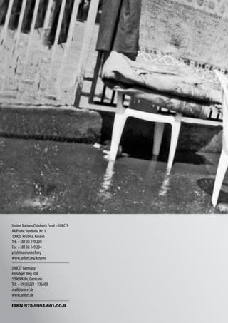 United Nations Children’s Fund – UNICEF
Ali Pashe Tepelena, Nr. 1
10000, Pristina, Kosovo
Tel. +381 38 249 230
Fax +381 38 249 234
prishtina@unicef.org
www.unicef.org/kosovo

UNICEF Germany
Höninger Weg 104
50969 Köln, Germany
Tel: +49 (0) 221 - 936500
mail@unicef.de
www.unicef.de

ISBN 978-9951-601-00-9
 