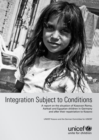 Integration Subject to Conditions
             A report on the situation of Kosovan Roma,
              Ashkali and Egyptian children in Germany
                   and after their repatriation to Kosovo

               UNICEF Kosovo and the German Committee for UNICEF




                                       unite for children
 