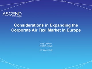 Considerations in Expanding the Corporate Air Taxi Market in Europe Gary Crichlow Aviation Analyst 19 th  March 2009 