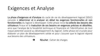 Exigences et Analyse
La phase d'exigences et d'analyse du cycle de vie du développement logiciel (SDLC)
consiste à déterminer et à analyser en détail les exigences fonctionnelles et non
fonctionnelles du logiciel à développer. Cette phase inclut la collecte des besoins des
utilisateurs finaux et la traduction de ces besoins en exigences précises et détaillées,
ainsi que l'analyse de la faisabilité technique et financière et l'identification de tout
risque potentiel associé au développement du logiciel. Cette phase est cruciale pour
élaborer un plan de développement solide et pour s'assurer que le logiciel répond
aux besoins des utilisateurs.
 Résultat : Cahier de charges
 