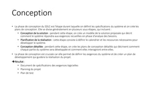 Conception
• La phase de conception du SDLC est l'étape durant laquelle on définit les spécifications du système et on crée les
plans de conception. Elle se divise généralement en plusieurs sous-étapes, qui incluent :
• Conception de la solution : pendant cette étape, on crée un modèle de la solution proposée qui décrit
comment le système répondra aux exigences recueillies en phase d'analyse des besoins.
• Planification de la réalisation : cette étape consiste à définir le calendrier et les ressources nécessaires pour
développer le système.
• Conception détaillée : pendant cette étape, on crée les plans de conception détaillés qui décrivent comment
chaque partie du système sera développée et comment elles interagiront entre elles.
• La phase de conception est cruciale car elle permet de définir les exigences du système et de créer un plan de
développement qui guidera la réalisation du projet.
Résultat :
• Document de spécifications des exigences logicielles
• Planning du projet
• Plan de test
 