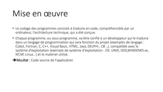 Mise en œuvre
• Le codage des programmes consiste à traduire en code, compréhensible par un
ordinateur, l'architecture technique, qui a été conçue.
• Chaque programme, ou sous-programme, va être confié à un développeur qui le traduira
dans un langage de programmation qui sera fonction du projet (exemples de langage :
Cobol, Fortran, C, C++, Visual Basic, HTML, Java, DELPHI , C#...), compatible avec le
système d'exploitation (exemple de système d'exploitation : OS. UNIX, DOS,WINDOWS xx,
NT,XP, Linux...) et le matériel utilisé.
Résultat : Code source de l'application
 