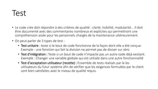 Test
• Le code crée doit répondre à des critères de qualité : clarté, lisibilité, modularité... Il doit
être documenté avec des commentaires nombreux et explicites qui permettront une
compréhension aisée pour les personnels chargés de la maintenance ultérieurement.
• On peut parler de 3 types de test :
• Test unitaire : teste si le bout de code fonctionne de la façon dont elle a été conçue.
Exemple : une fonction qui fait la division ne permet pas de diviser sur zéro
• Test d'intégration : Teste si un bout de code n'impacte pas un autre code déjà existant.
Exemple : Changer une variable globale qui est utilisée dans une autre fonctionnalité
• Test d'acceptation utilisateur (recette) : Ensemble de tests réalisés par le les
utilisateurs du futur système afin de vérifier que les exigences formulées par le client
sont bien satisfaites avec le niveau de qualité requis.
 