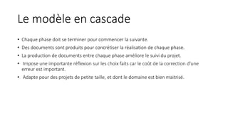 Le modèle en cascade
• Chaque phase doit se terminer pour commencer la suivante.
• Des documents sont produits pour concrétiser la réalisation de chaque phase.
• La production de documents entre chaque phase améliore le suivi du projet.
• Impose une importante réflexion sur les choix faits car le coût de la correction d’une
erreur est important.
• Adapte pour des projets de petite taille, et dont le domaine est bien maitrisé.
 