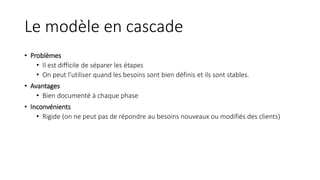 Le modèle en cascade
• Problèmes
• Il est difficile de séparer les étapes
• On peut l’utiliser quand les besoins sont bien définis et ils sont stables.
• Avantages
• Bien documenté à chaque phase
• Inconvénients
• Rigide (on ne peut pas de répondre au besoins nouveaux ou modifiés des clients)
 