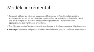 Modèle incrémental
• Concevoir et livrer au client un sous-ensemble minimal et fonctionnel du système
autrement dit, le produit est délivré en plusieurs fois, de manière incrémentale, c’est à
dire en le complétant au fur et à mesure et en profitant de l’expérimentation
opérationnelle des incréments précédents.
• Procéder par ajouts d'incréments minimaux jusqu'a la fin du processus de développement
• Avantages : meilleure intégration du client dans la boucle, produit conforme a ses attentes
 