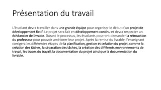 Présentation du travail
L'étudiant devra travailler dans une grande équipe pour organiser le début d'un projet de
développement fictif. Le projet sera fait en développement continu et devra respecter un
échéancier de livrable. Durant le processus, les étudiants pourront demander la rétroaction
du professeur pour pouvoir améliorer leur projet. Après la remise du livrable, l'enseignant
corrigera les différentes étapes de la planification, gestion et création du projet, comme la
création des tâches, la séparation des tâches, la création des différents environnements de
travail, les traces du travail, la documentation du projet ainsi que la documentation du
livrable.
 