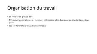 Organisation du travail
• Se répartir en groupe de 6.
• M'envoyer un email avec les membres et le responsable du groupe au plus tard dans deux
jours
• Les TAF feront foi d'évaluation sommative
 