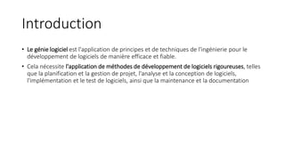 Introduction
• Le génie logiciel est l'application de principes et de techniques de l'ingénierie pour le
développement de logiciels de manière efficace et fiable.
• Cela nécessite l'application de méthodes de développement de logiciels rigoureuses, telles
que la planification et la gestion de projet, l'analyse et la conception de logiciels,
l'implémentation et le test de logiciels, ainsi que la maintenance et la documentation
 