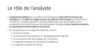 Le rôle de l'analyste
• L'analyste de systèmes est un professionnel chargé de comprendre les besoins des
utilisateurs et de définir les exigences pour les systèmes informatiques qui répondront à
ces besoins. Il travaille souvent en étroite collaboration avec les utilisateurs pour
comprendre leurs besoins et avec les développeurs de logiciels pour traduire ces besoins
en spécifications fonctionnelles et techniques.
• les compétences d'un analyste de systèmes incluent :
• La communication
• La connaissance des processus de développement de logiciels
• La connaissance des technologies de l'information
• La capacité à analyser et à résoudre les problèmes
• La capacité à travailler en équipe.
 