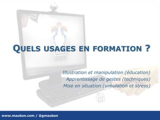 www.maubon.com / @gmaubon
QUELS USAGES EN FORMATION ?
Illustration et manipulation (éducation)
Apprentissage de gestes (techniques)
Mise en situation (simulation et stress)
 