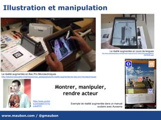 www.maubon.com / @gmaubon
Illustration et manipulation
La réalité augmentée en Bac Pro Microtechniques
http://eduscol.education.fr/sti/ressources_pedagogiques/la-realite-augmentee-en-bac-pro-microtechniques
La réalité augmentée en cours de langues
http://www.cafepedagogique.net/lexpresso/Pages/2016/05/12052016Article635986334
498766082.aspx
Exemple de réalité augmentée dans un manuel
scolaire avec Aurasma
Montrer, manipuler,
rendre acteur
https://www.youtub
e.com/watch?v=Vy
cvec8Tl7I
 