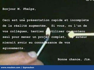 www.maubon.com / @gmaubon
Bonjour M. Phelps,
Ceci est une présentation rapide et incomplète
de la réalité augmentée. Si vous, ou l'un de
vos collègues, tentiez d’utiliser ce contenu
seul pour mener un projet complet, , l’auteur
nierait avoir eu connaissance de vos
agissements.
Bonne chance, Jim.
 