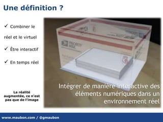 www.maubon.com / @gmaubon
Une définition ?
Intégrer de manière interactive des
éléments numériques dans un
environnement réel
 Combiner le
réel et le virtuel
 Être interactif
 En temps réel
La réalité
augmentée, ce n'est
pas que de l’image
 