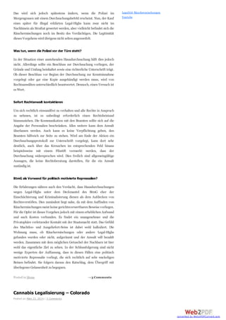 Das wird sich jedoch spätestens ändern, wenn die Polizei im
Morgengrauen mit einem Durchsuchungsbefehl erscheint. Nun, der Kauf
eines später für illegal erklärten Legal-Highs kann zwar nicht im
Nachhinein als Straftat gewertet werden, aber vielleicht befindet sich die
Räuchermischungen noch im Besitz des Verdächtigen. Die Legitimität
dieses Vorgehens wirdübrigens nicht seltenangezweifelt.
Was tun, wenn die Polizei vor der Türe steht?
In der Situation einer anstehenden Hausdurchsuchung hilft dies jedoch
nicht. Allerdings sollte ein Beschluss zur Durchsuchung vorliegen, der
Gründe und Umfang beinhaltet sowie eine richterliche Unterschrift trägt.
Ob dieser Beschluss vor Beginn der Durchsuchung zur Kenntnisnahme
vorgelegt oder gar eine Kopie ausgehändigt werden muss, wird von
Rechtsanwälten unterschiedlich beantwortet. Dennoch, einen Versuch ist
es Wert.
Sofort Rechtanwalt kontaktieren
Um sich rechtlich einwandfrei zu verhalten und alle Rechte in Anspruch
zu nehmen, ist es unbedingt erforderlich einen Rechtsbeistand
hinzuzuziehen. Die Kommunikation mit den Beamten sollte sich auf die
Angabe der Personalien beschränken. Alles weitere kann dem Anwalt
überlassen werden. Auch kann es keine Verpflichtung geben, den
Beamten hilfreich zur Seite zu stehen. Wird am Ende der Aktion ein
Durchsuchungsprotokoll zur Unterschrift vorgelegt, kann dort sehr
deutlich, auch über das Kreuzchen im entsprechenden Feld hinaus
beispielsweise mit einem Filzstift vermerkt werden, dass der
Durchsuchung widersprochen wird. Dies freilich sind allgemeingültige
Aussagen, die keine Rechtsberatung darstellen, für die ein Anwalt
zuständigist.
BtmG als Vorwand für politisch motivierte Repressalien?
Die Erfahrungen nähren auch den Verdacht, dass Hausdurchsuchungen
wegen Legal-Highs unter dem Deckmantel des BtmG eher der
Einschüchterung und Kriminalisierung dienen als dem Aufdecken von
Rechtsverstößen. Dies zumindest liegt nahe, da mit dem Auffinden von
Räuchermischungenmeist keine gerichtsverwertbarenBeweise vorliegen.
Für die Opfer ist dieses Vorgehen jedoch mit einem erheblichen Aufwand
und auch Kosten verbunden. Es findet ein unangenehmer und die
Privatsphäre verletzender Kontakt mit der Staatsmacht statt. Das Gefühl
des Machtlos- und Ausgeliefert-Seins ist dabei wohl kalkuliert. Die
Wohnung muss, ob Räuchermischungen oder andere Legal-Highs
gefunden wurden oder nicht, aufgeräumt und der Anwalt will bezahlt
werden. Zusammen mit dem möglichen Getuschel der Nachbarn ist hier
wohl das eigentliche Ziel zu sehen. In der Schlussfolgerung sind nicht
wenige Experten der Auffassung, dass in diesen Fällen eine politisch
motivierte Repressalie vorliegt, die sich rechtlich auf sehr wackeligen
Beinen befindet. Sie folgern daraus den Ratschlag, dem Übergriff mit
überlegener Gelassenheit zubegegnen.
Cannabis Legalisierung – Colorado
Posted on März 23, 2014 | 3 Comments
Legalität Räuchermischungen
Youtube
→3 CommentsPosted in Home
converted by Web2PDFConvert.com
 