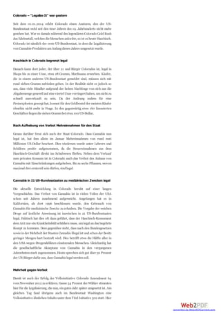 Colorado – "Legalize It" war gestern
Seit dem 01.01.2014 erlebt Colorado einen Ansturm, den der US-
Bundesstaat wohl seit den 60er Jahren des 19. Jahrhunderts nicht mehr
gesehen hat. War es damals während des legendären Colorado Gold Rush
das Edelmetall, welches die Menschenanlockte, so ist es heute Haschisch.
Colorado ist nämlich der erste US-Bundesstaat, in dem die Legalisierung
vonCannabis-ProduktenamAnfangdieses Jahres umgesetzt wurde.
Haschisch in Colorado begrenzt legal
Danach kann dort jeder, der über 21 und Bürger Colorados ist, legal in
Shops bis zu einer Unze, etwa 28 Gramm, Marihuana erwerben. Käufer,
die in einem anderen US-Bundesstaat gemeldet sind, müssen sich mit
rund sieben Gramm zufrieden geben. In der Realität sieht es jedoch so
aus, dass viele Händler aufgrund der hohen Nachfrage von sich aus die
Abgabemenge generell auf eine viertel Unze verringert haben, umnicht zu
schnell ausverkauft zu sein. Da der Andrang zudem für eine
Preisexplosiongesorgt hat, kommt für denGeldbeutel der meistenKäufer
ohnehin nicht mehr in Frage. In den gegenwärtig etwa 160 lizensierten
Geschäftenliegendie siebenGrammbei etwa100 US-Dollar.
Nach Aufhebung von Verbot Mehreinnahmen für den Staat
Genau darüber freut sich auch der Staat Colorado. Dass Cannabis nun
legal ist, hat ihm allein im Januar Mehreinnahmen von rund zwei
Millionen US-Dollar beschert. Dies wiederum wurde unter Lehrern und
Schülern positiv aufgenommen, da die Steuereinnahmen aus dem
Haschisch-Geschäft direkt ins Schulwesen fließen. Neben dem Verkauf
zum privaten Konsum ist in Colorado auch das Verbot des Anbaus von
Cannabis mit Einschränkungen aufgehoben. Bis zu sechs Pflanzen, wovon
maximal drei erntereif seindürfen, sindlegal.
Cannabis in 21 US-Bundesstaaten zu medizinischen Zwecken legal
Die aktuelle Entwicklung in Colorado beruht auf einer langen
Vorgeschichte. Das Verbot von Cannabis ist in vielen Teilen der USA
schon seit Jahren zunehmend aufgeweicht. Angefangen hat es in
Kalifornien, als dort 1996 beschlossen wurde, den Gebrauch von
Cannabis für medizinische Zwecke zu erlauben. Die Vergabe der weichen
Droge auf ärztliche Anweisung ist inzwischen in 21 US-Bundesstaaten
legal. Faktisch hat dies oft dazu geführt, dass der Haschisch-Konsument
demArzt nur ein Krankheitsbild schildern muss, umlegal an das begehrte
Rezept zu kommen. Dem gegenüber steht, dass nach den Bundesgesetzen
sowie inder Mehrheit der StaatenCannabis illegal ist und schonder Besitz
geringer Mengen hart bestraft wird. Dies betrifft etwa die Hälfte aller in
den USA wegen Drogendelikten einsitzenden Menschen. Gleichzeitig hat
die gesellschaftliche Akzeptanz von Cannabis in den vergangenen
Jahrzehntenstark zugenommen. Heute sprechensichgut über 50 Prozent
der US-Bürger dafür aus, dass Cannabis legal werdensoll.
Mehrheit gegen Verbot
Damit ist auch der Erfolg der Volksinitiative Colorado Amendment 64
vomNovember 2012 zu erklären. Ganze 54 Prozent der Wähler stimmten
hier für die Legalisierung, die nun, eingutes Jahr später umgesetzt ist. Am
gleichen Tag fand übrigens auch im Bundesstaat Washington eine
Volksinitiative ähnlichenInhalts unter demTitel Initiative 502 statt. Hier
converted by Web2PDFConvert.com
 